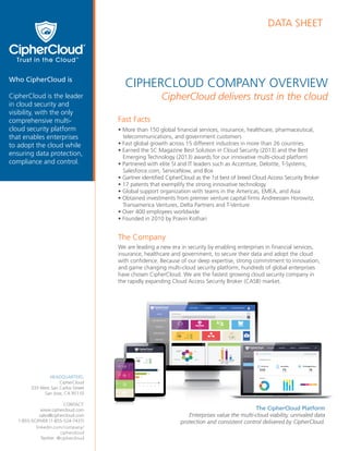 CIPHERCLOUD COMPANY OVERVIEW
DATA SHEET
CipherCloud delivers trust in the cloud
Fast Facts
• More than 150 global ﬁnancial services, insurance, healthcare, pharmaceutical,
telecommunications, and government customers
• Fast global growth across 15 different industries in more than 26 countries
• Earned the SC Magazine Best Solution in Cloud Security (2013) and the Best
Emerging Technology (2013) awards for our innovative multi-cloud platform
• Partnered with elite SI and IT leaders such as Accenture, Deloitte, T-Systems,
Salesforce.com, ServiceNow, and Box
• Gartner identiﬁed CipherCloud as the 1st best of breed Cloud Access Security Broker
• 17 patents that exemplify the strong innovative technology
• Global support organization with teams in the Americas, EMEA, and Asia
• Obtained investments from premier venture capital ﬁrms Andreessen Horowitz,
Transamerica Ventures, Delta Partners and T-Venture
• Over 400 employees worldwide
• Founded in 2010 by Pravin Kothari
The Company
We are leading a new era in security by enabling enterprises in ﬁnancial services,
insurance, healthcare and government, to secure their data and adopt the cloud
with conﬁdence. Because of our deep expertise, strong commitment to innovation,
and game changing multi-cloud security platform, hundreds of global enterprises
have chosen CipherCloud. We are the fastest growing cloud security company in
the rapidly expanding Cloud Access Security Broker (CASB) market.
Who CipherCloud is
CipherCloud is the leader
in cloud security and
visibility, with the only
comprehensive multi-
cloud security platform
that enables enterprises
to adopt the cloud while
ensuring data protection,
compliance and control.
HEADQUARTERS:
CipherCloud
333 West San Carlos Street
San Jose, CA 95110
CONTACT:
www.ciphercloud.com
sales@ciphercloud.com
1-855-5CIPHER (1-855-524-7437)
linkedin.com/company/
ciphercloud
Twitter: @ciphercloud
The CipherCloud Platform
Enterprises value the multi-cloud viability, unrivaled data
protection and consistent control delivered by CipherCloud.
 