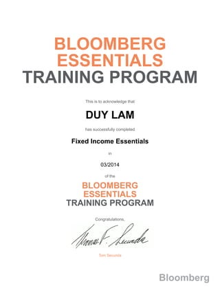 BLOOMBERG
ESSENTIALS
TRAINING PROGRAM
This is to acknowledge that
DUY LAM
has successfully completed
Fixed Income Essentials
in
03/2014
of the
BLOOMBERG
ESSENTIALS
TRAINING PROGRAM
Congratulations,
Tom Secunda
Bloomberg
 