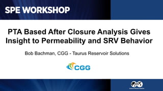 PTA Based After Closure Analysis Gives
Insight to Permeability and SRV Behavior
Bob Bachman, CGG - Taurus Reservoir Solutions
 