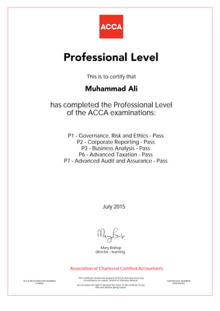 P1 - Governance, Risk and Ethics - Pass
P2 - Corporate Reporting - Pass
P3 - Business Analysis - Pass
P6 - Advanced Taxation - Pass
P7 - Advanced Audit and Assurance - Pass
Muhammad Ali
Professional Level
This is to certify that
has completed the Professional Level
of the ACCA examinations:
ACCA REGISTRATION NUMBER
2166850
CERTIFICATE NUMBER
34787094367
This Certificate remains the property of ACCA and must not in any
circumstances be copied, altered or otherwise defaced.
ACCA retains the right to demand the return of this certificate at any
time and without giving reason.
Association of Chartered Certified Accountants
July 2015
director - learning
Mary Bishop
 