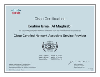 Cisco Certifications
Ibrahim Ismail Al Maghrabi
has successfully completed the Cisco certification exam requirements and is recognized as a
Cisco Certified Network Associate Service Provider
Date Certified
Valid Through
Cisco ID No.
March 26, 2015
March 26, 2018
CSCO11789313
Validate this certificate's authenticity at
www.cisco.com/go/verifycertificate
Certificate Verification No. 420924169055GMVN
John Chambers
Chairman and CEO
Cisco Systems, Inc.
© 2015 Cisco and/or its affiliates
11446255
0402
 