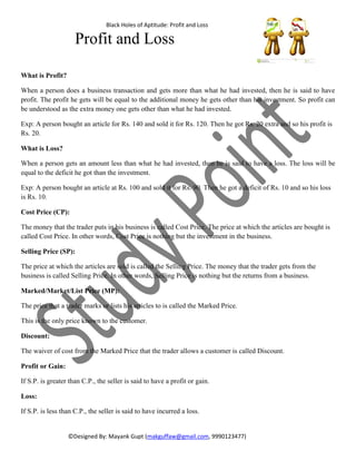 Black Holes of Aptitude-Profit and Loss
©Mayank Gupt-makguffaw@gmail.com,9990123477
Profit and Loss
What is Profit?
When a person does a business transaction and gets more than what he had invested, then he is said to have
profit. The profit he gets will be equal to the additional money he gets other than his investment. So profit can
be understood as the extra money one gets other than what he had invested.
Exp: A person bought an article for Rs. 140 and sold it for Rs. 120. Then he got Rs. 20 extra and so his profit is
Rs. 20.
What is Loss?
When a person gets an amount less than what he had invested, then he is said to have a loss. The loss will be
equal to the deficit he got than the investment.
Exp: A person bought an article at Rs. 100 and sold it for Rs. 90. Then he got a deficit of Rs. 10 and so his loss
is Rs. 10.
Cost Price (CP):
The money that the trader puts in his business is called Cost Price. The price at which the articles are bought is
called Cost Price. In other words, Cost Price is nothing but the investment in the business.
Selling Price (SP):
The price at which the articles are sold is called the Selling Price. The money that the trader gets from the
business is called Selling Price. In other words, Selling Price is nothing but the returns from a business.
Marked/Market/List Price (MP):
The price that a trader marks or lists his articles to is called the Marked Price.
This is the only price known to the customer.
Discount:
The waiver of cost from the Marked Price that the trader allows a customer is called Discount.
Profit or Gain:
If S.P. is greater than C.P., the seller is said to have a profit or gain.
Loss:
If S.P. is less than C.P., the seller is said to have incurred a loss.
 