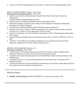 • Chosen as member of multiple teams and received 20+ recognitions and awards throughout tenure
BERLEX LABORATORIES, Memphis, TN Territory
Pharmaceutical Sales Representative, (2000-2004)
• Quickly recruited from contract placement through Nelson Professional Sales by Berlex for
demonstrated
strengths leading to top-performing sales status
• Gained extensive knowledge in pulmonary disease and multiple sclerosis
• Implement knowledge of products while calling on; Pulmonologists, Neurologists, Radiologists,
Oncologists and Thoracic Surgeons
• Increased sales of Refludan (Heparin Induced Thrombocytopenia medication)
• Recipient of the “Bravo Award” in 2002 for gaining four new hospital accounts through successful
inservices for all of the CCU/ICU departments of these accounts
• Ranked #1 for Betapace AF (Atrial Fibrillation medication) in 2001 by obtaining highest TRx market
share ranking
• Increased Betaseron (Multiple Sclerosis medication) market share to 26.98% in 2004 from 14.82% in
2003
• “Hot Shot” Award 2002 for successfully developing four new hospital accounts with NeoTect
(diagnostic imaging test for the early detection of lung cancer)
BRISTOL-MYERS SQUIBB, Plainsboro, NJ
Marketing Coordinator, (1998-2000)
• Guide the process of bringing promotional sales aids from concept to market, including project
origination, planning, execution, print and distribution and project closure
• Coordinate and execute training programs for new Bristol-Myers Squibb marketing managers in the
CRISP process
• Coordinate the process of creating marketing materials for the Immunology, Oncology, and CV
Metabolic divisions
• Trained and supervised new hires and helped with enhancing a new electronic routing approval process
that resulted in increased efficiency and productivity
E D U C A T I O N
• Bachelor of Science Degree, RIDER UNIVERSITY, Lawrenceville, NJ (May 1995)
 