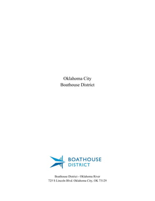  
 
 
 
 
 
 
 
 
 
 
 
 
 
 
Oklahoma City 
Boathouse District 
 
 
 
 
 
 
 
 
 
 
 
Boathouse District ­ Oklahoma River 
725 S Lincoln Blvd. Oklahoma City, OK 73129 
 