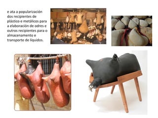 e ata a popularización
dos recipientes de
plástico e metálicos para
a elaboración de odres e
outros recipientes para o
almacenamento e
transporte de líquidos.
 