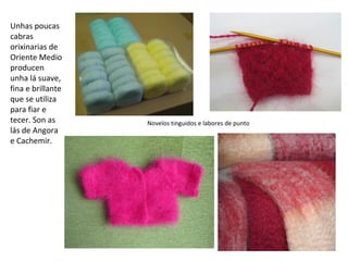 Unhas poucas
cabras
orixinarias de
Oriente Medio
producen
unha lá suave,
fina e brillante
que se utiliza
para fiar e
tecer. Son as
lás de Angora
e Cachemir.
Novelos tinguidos e labores de punto
 