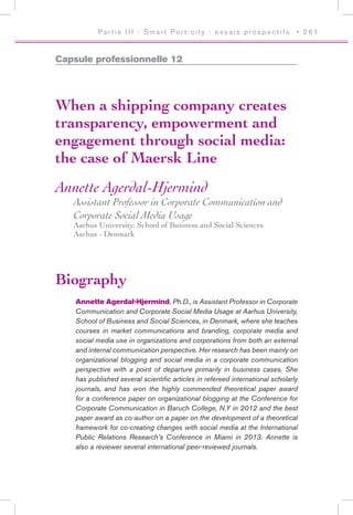 P a r t i e I I I - S m a r t Po r t - c i t y : e s s a i s p r o s p e c t i f s • 2 6 1
Capsule professionnelle 12
When a shipping company creates
transparency, empowerment and
engagement through social media:
the case of Maersk Line
Annette Agerdal-Hjermind
Assistant Professor in Corporate Communication and
Corporate Social Media Usage
Aarhus University, School of Business and Social Sciences
Aarhus - Denmark
Biography
Annette Agerdal-Hjermind, Ph.D., is Assistant Professor in Corporate
Communication and Corporate Social Media Usage at Aarhus University,
School of Business and Social Sciences, in Denmark, where she teaches
courses in market communications and branding, corporate media and
social media use in organizations and corporations from both an external
and internal communication perspective. Her research has been mainly on
organizational blogging and social media in a corporate communication
perspective with a point of departure primarily in business cases. She
has published several scientific articles in refereed international scholarly
journals, and has won the highly commended theoretical paper award
for a conference paper on organizational blogging at the Conference for
Corporate Communication in Baruch College, N.Y in 2012 and the best
paper award as co-author on a paper on the development of a theoretical
framework for co-creating changes with social media at the International
Public Relations Research’s Conference in Miami in 2013. Annette is
also a reviewer several international peer-reviewed journals.
 