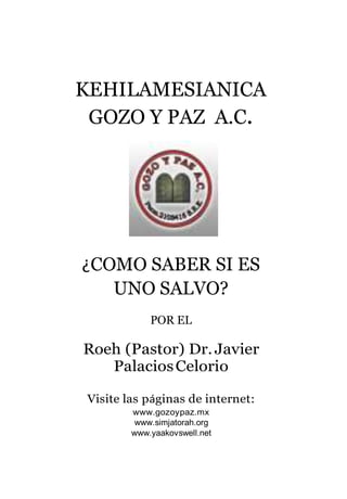 KEHILAMESIANICA
GOZO Y PAZ A.C.
¿COMO SABER SI ES
UNO SALVO?
POR EL
Roeh (Pastor) Dr.Javier
PalaciosCelorio
Visite las páginas de internet:
www.gozoypaz.mx
www.simjatorah.org
www.yaakovswell.net
 