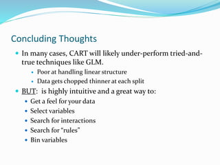 Concluding Thoughts
 In many cases, CART will likely under-perform tried-and-
true techniques like GLM.
 Poor at handling linear structure
 Data gets chopped thinner at each split
 BUT: is highly intuitive and a great way to:
 Get a feel for your data
 Select variables
 Search for interactions
 Search for “rules”
 Bin variables
 