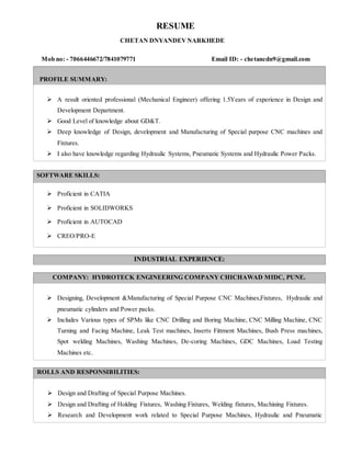 RESUME
CHETAN DNYANDEVNARKHEDE
Mob no: - 7066446672/7841079771 Email ID: - chetancdn9@gmail.com
PROFILE SUMMARY:
 A result oriented professional (Mechanical Engineer) offering 1.5Years of experience in Design and
Development Department.
 Good Level of knowledge about GD&T.
 Deep knowledge of Design, development and Manufacturing of Special purpose CNC machines and
Fixtures.
 I also have knowledge regarding Hydraulic Systems, Pneumatic Systems and Hydraulic Power Packs.
SOFTWARE SKILLS:
 Proficient in CATIA
 Proficient in SOLIDWORKS
 Proficient in AUTOCAD
 CREO/PRO-E
INDUSTRIAL EXPERIENCE:
COMPANY: HYDROTECK ENGINEERING COMPANY CHICHAWAD MIDC, PUNE.
 Designing, Development &Manufacturing of Special Purpose CNC Machines,Fixtures, Hydraulic and
pneumatic cylinders and Power packs.
 Includes Various types of SPMs like CNC Drilling and Boring Machine, CNC Milling Machine, CNC
Turning and Facing Machine, Leak Test machines, Inserts Fittment Machines, Bush Press machines,
Spot welding Machines, Washing Machines, De-coring Machines, GDC Machines, Load Testing
Machines etc.
ROLLS AND RESPONSIBILITIES:
 Design and Drafting of Special Purpose Machines.
 Design and Drafting of Holding Fixtures, Washing Fixtures, Welding fixtures, Machining Fixtures.
 Research and Development work related to Special Purpose Machines, Hydraulic and Pneumatic
 