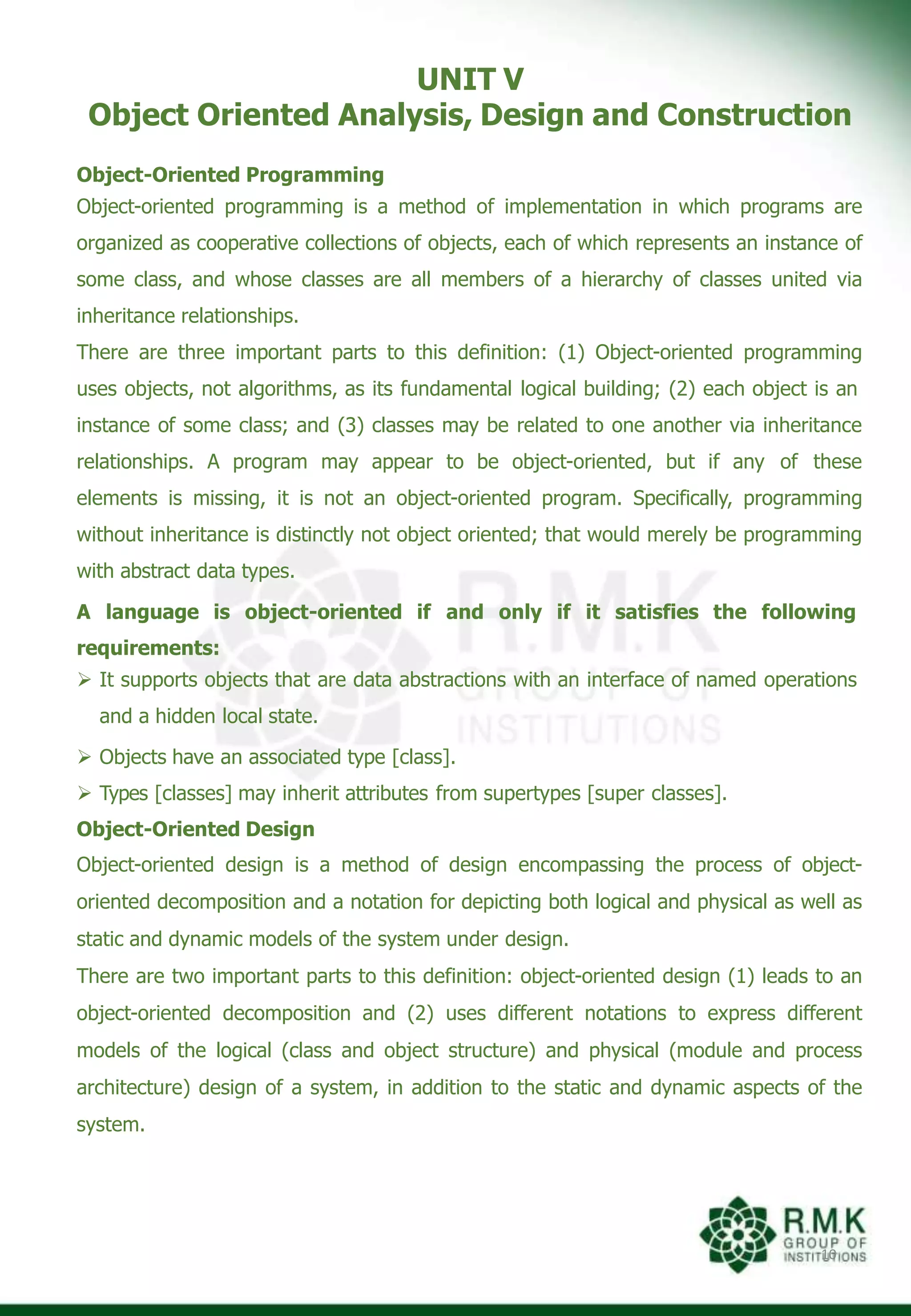 UNIT V
Object Oriented Analysis, Design and Construction
10
Object-Oriented Programming
Object-oriented programming is a method of implementation in which programs are
organized as cooperative collections of objects, each of which represents an instance of
some class, and whose classes are all members of a hierarchy of classes united via
inheritance relationships.
There are three important parts to this definition: (1) Object-oriented programming
uses objects, not algorithms, as its fundamental logical building; (2) each object is an
instance of some class; and (3) classes may be related to one another via inheritance
relationships. A program may appear to be object-oriented, but if any of these
elements is missing, it is not an object-oriented program. Specifically, programming
without inheritance is distinctly not object oriented; that would merely be programming
with abstract data types.
A language is object-oriented if and only if it satisfies the following
requirements:
 It supports objects that are data abstractions with an interface of named operations
and a hidden local state.
 Objects have an associated type [class].
 Types [classes] may inherit attributes from supertypes [super classes].
Object-Oriented Design
Object-oriented design is a method of design encompassing the process of object-
oriented decomposition and a notation for depicting both logical and physical as well as
static and dynamic models of the system under design.
There are two important parts to this definition: object-oriented design (1) leads to an
object-oriented decomposition and (2) uses different notations to express different
models of the logical (class and object structure) and physical (module and process
architecture) design of a system, in addition to the static and dynamic aspects of the
system.
 