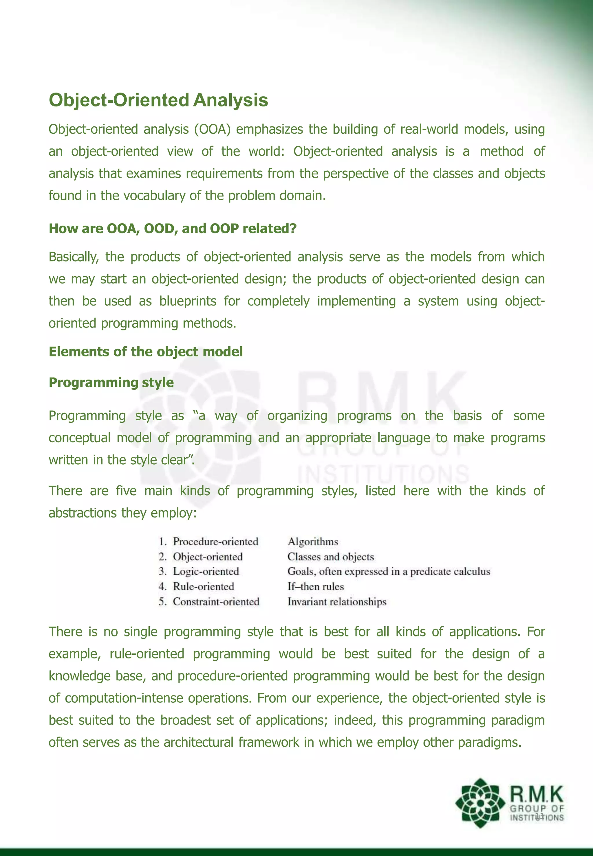 Object-Oriented Analysis
Object-oriented analysis (OOA) emphasizes the building of real-world models, using
an object-oriented view of the world: Object-oriented analysis is a method of
analysis that examines requirements from the perspective of the classes and objects
found in the vocabulary of the problem domain.
How are OOA, OOD, and OOP related?
Basically, the products of object-oriented analysis serve as the models from which
we may start an object-oriented design; the products of object-oriented design can
then be used as blueprints for completely implementing a system using object-
oriented programming methods.
Elements of the object model
Programming style
Programming style as “a way of organizing programs on the basis of some
conceptual model of programming and an appropriate language to make programs
written in the style clear”.
There are five main kinds of programming styles, listed here with the kinds of
abstractions they employ:
There is no single programming style that is best for all kinds of applications. For
example, rule-oriented programming would be best suited for the design of a
knowledge base, and procedure-oriented programming would be best for the design
of computation-intense operations. From our experience, the object-oriented style is
best suited to the broadest set of applications; indeed, this programming paradigm
often serves as the architectural framework in which we employ other paradigms.
11
 