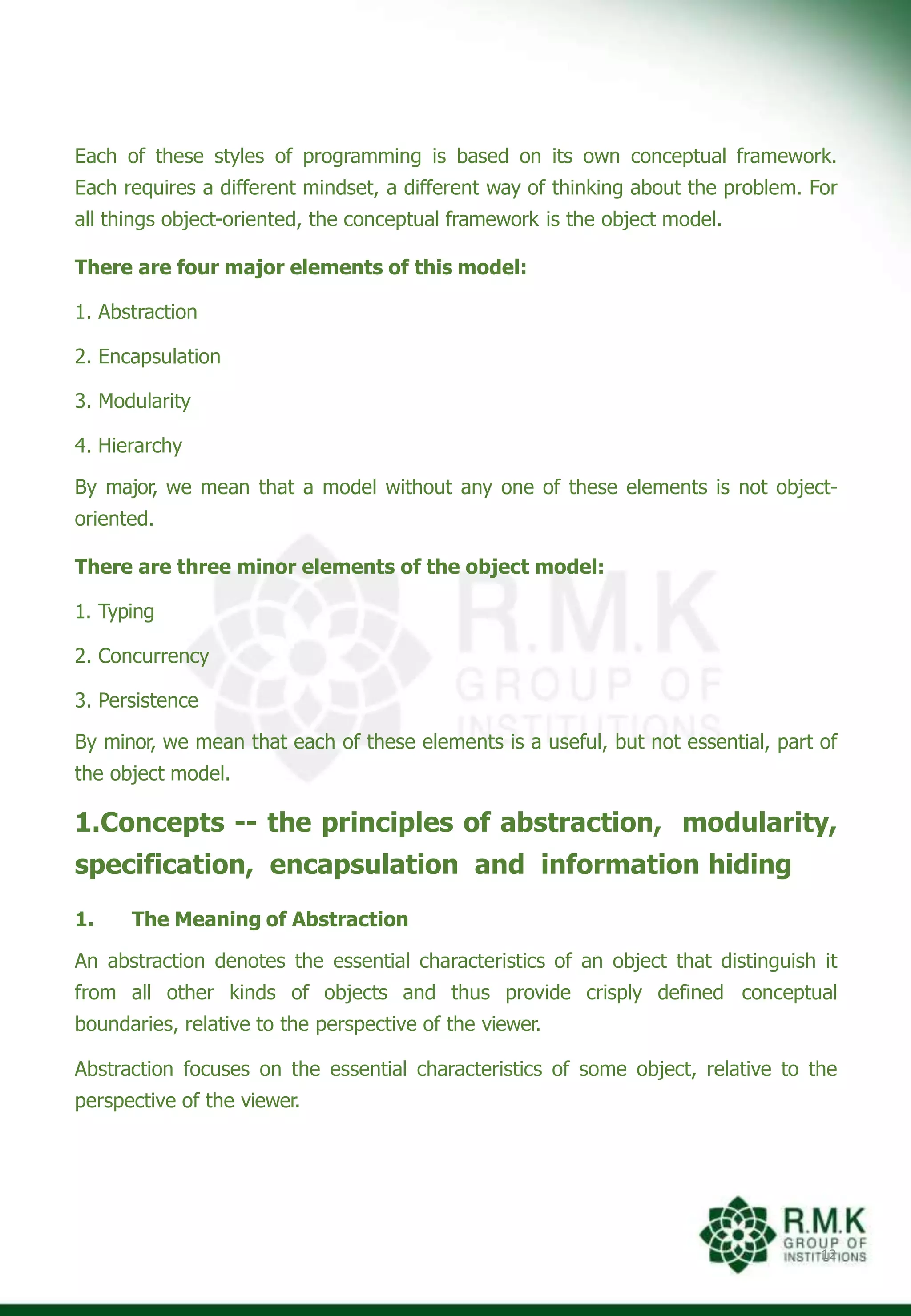 Each of these styles of programming is based on its own conceptual framework.
Each requires a different mindset, a different way of thinking about the problem. For
all things object-oriented, the conceptual framework is the object model.
There are four major elements of this model:
1. Abstraction
2. Encapsulation
3. Modularity
4. Hierarchy
By major, we mean that a model without any one of these elements is not object-
oriented.
There are three minor elements of the object model:
1. Typing
2. Concurrency
3. Persistence
By minor, we mean that each of these elements is a useful, but not essential, part of
the object model.
1.Concepts -- the principles of abstraction, modularity,
specification, encapsulation and information hiding
1. The Meaning of Abstraction
An abstraction denotes the essential characteristics of an object that distinguish it
from all other kinds of objects and thus provide crisply defined conceptual
boundaries, relative to the perspective of the viewer.
Abstraction focuses on the essential characteristics of some object, relative to the
perspective of the viewer.
12
 