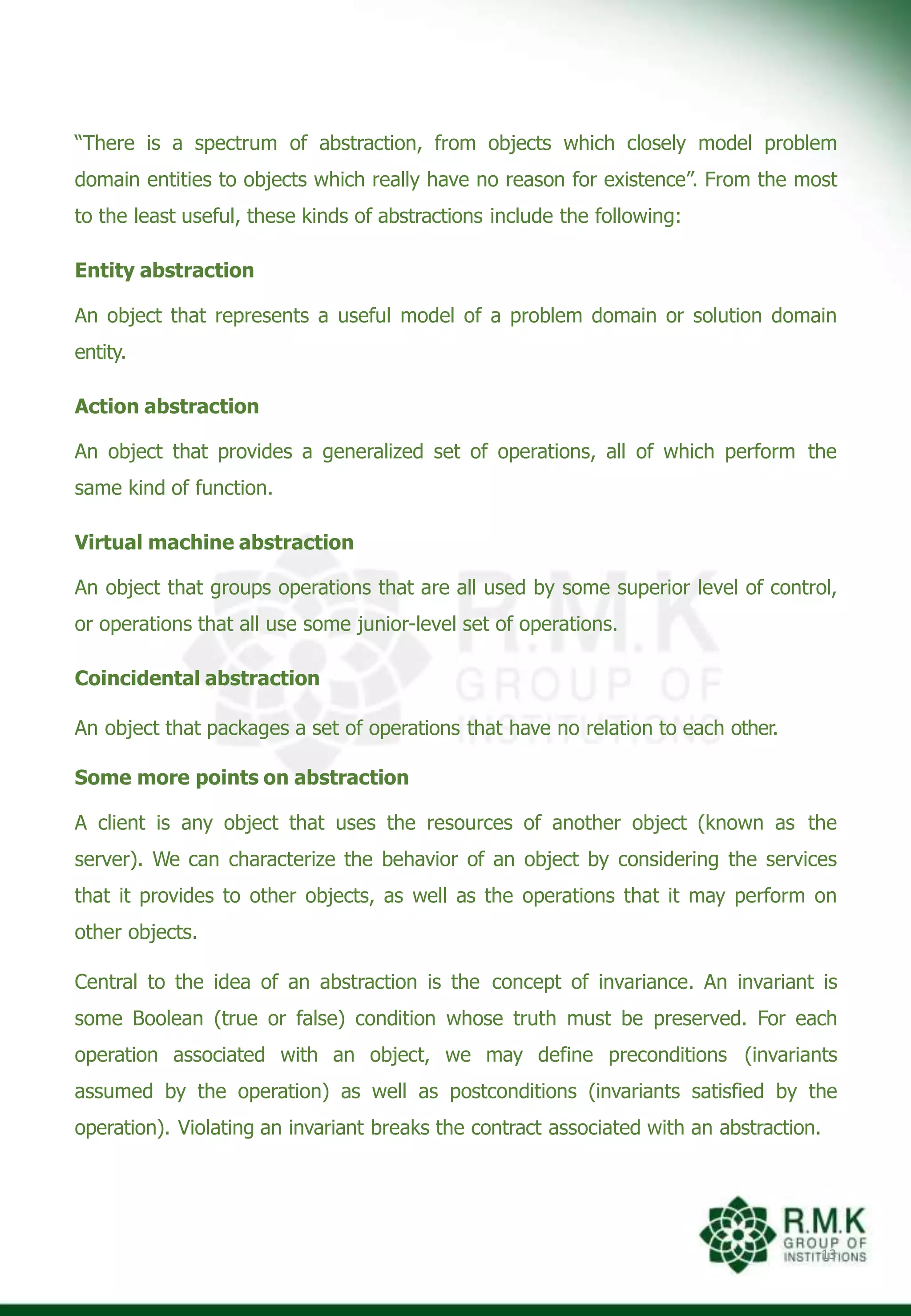 “There is a spectrum of abstraction, from objects which closely model problem
domain entities to objects which really have no reason for existence”. From the most
to the least useful, these kinds of abstractions include the following:
Entity abstraction
An object that represents a useful model of a problem domain or solution domain
entity.
Action abstraction
An object that provides a generalized set of operations, all of which perform the
same kind of function.
Virtual machine abstraction
An object that groups operations that are all used by some superior level of control,
or operations that all use some junior-level set of operations.
Coincidental abstraction
An object that packages a set of operations that have no relation to each other.
Some more points on abstraction
A client is any object that uses the resources of another object (known as the
server). We can characterize the behavior of an object by considering the services
that it provides to other objects, as well as the operations that it may perform on
other objects.
Central to the idea of an abstraction is the concept of invariance. An invariant is
some Boolean (true or false) condition whose truth must be preserved. For each
operation associated with an object, we may define preconditions (invariants
assumed by the operation) as well as postconditions (invariants satisfied by the
operation). Violating an invariant breaks the contract associated with an abstraction.
13
 