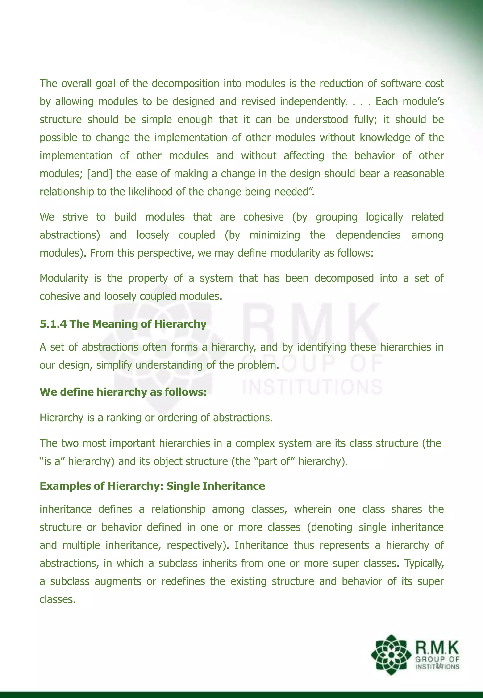 The overall goal of the decomposition into modules is the reduction of software cost
by allowing modules to be designed and revised independently. . . . Each module’s
structure should be simple enough that it can be understood fully; it should be
possible to change the implementation of other modules without knowledge of the
implementation of other modules and without affecting the behavior of other
modules; [and] the ease of making a change in the design should bear a reasonable
relationship to the likelihood of the change being needed”.
We strive to build modules that are cohesive (by grouping logically related
abstractions) and loosely coupled (by minimizing the dependencies among
modules). From this perspective, we may define modularity as follows:
Modularity is the property of a system that has been decomposed into a set of
cohesive and loosely coupled modules.
5.1.4 The Meaning of Hierarchy
A set of abstractions often forms a hierarchy, and by identifying these hierarchies in
our design, simplify understanding of the problem.
We define hierarchy as follows:
Hierarchy is a ranking or ordering of abstractions.
The two most important hierarchies in a complex system are its class structure (the
“is a” hierarchy) and its object structure (the “part of” hierarchy).
Examples of Hierarchy: Single Inheritance
inheritance defines a relationship among classes, wherein one class shares the
structure or behavior defined in one or more classes (denoting single inheritance
and multiple inheritance, respectively). Inheritance thus represents a hierarchy of
abstractions, in which a subclass inherits from one or more super classes. Typically,
a subclass augments or redefines the existing structure and behavior of its super
classes.
16
 