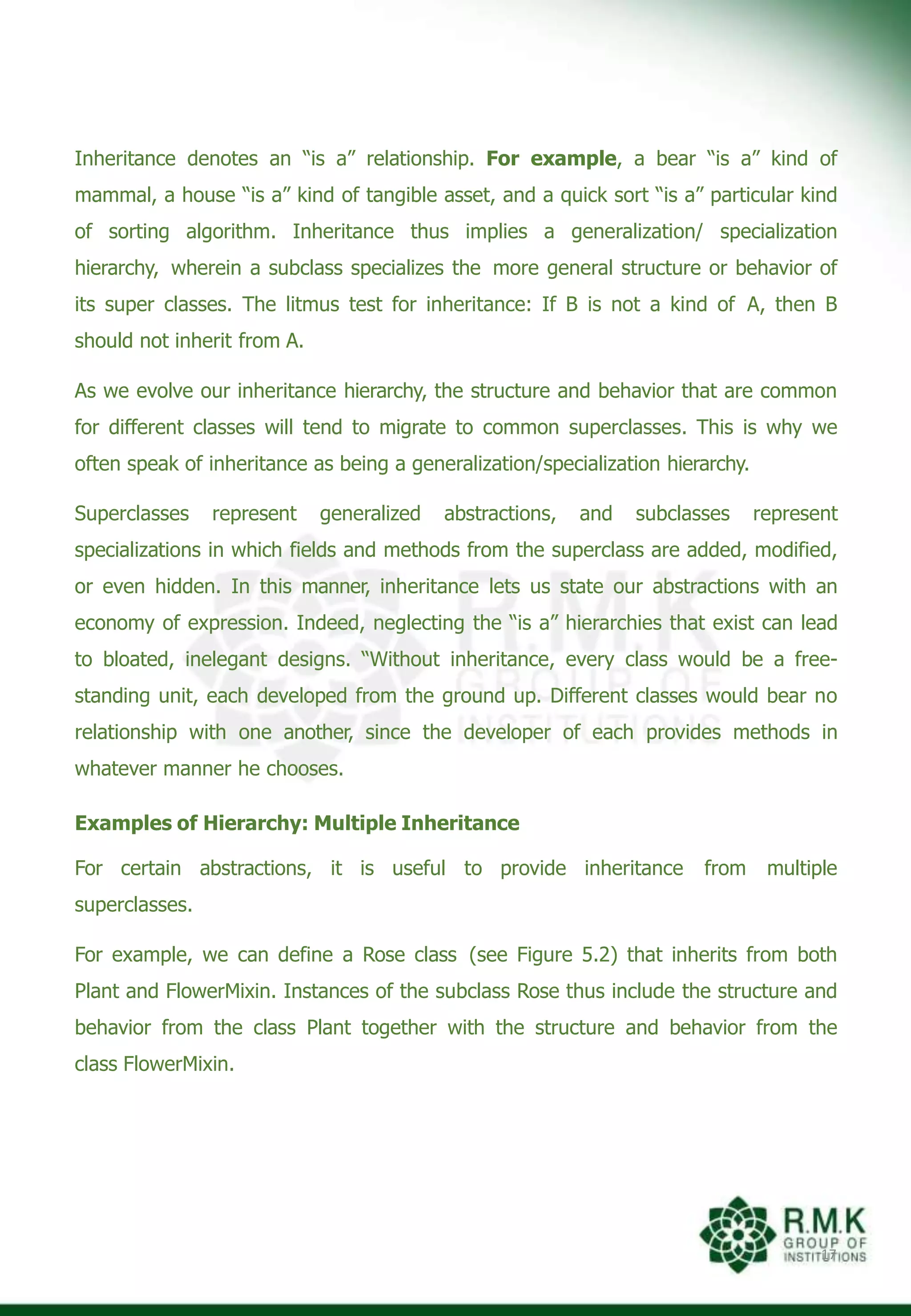Inheritance denotes an “is a” relationship. For example, a bear “is a” kind of
mammal, a house “is a” kind of tangible asset, and a quick sort “is a” particular kind
of sorting algorithm. Inheritance thus implies a generalization/ specialization
hierarchy, wherein a subclass specializes the more general structure or behavior of
its super classes. The litmus test for inheritance: If B is not a kind of A, then B
should not inherit from A.
As we evolve our inheritance hierarchy, the structure and behavior that are common
for different classes will tend to migrate to common superclasses. This is why we
often speak of inheritance as being a generalization/specialization hierarchy.
Superclasses represent generalized abstractions, and subclasses represent
specializations in which fields and methods from the superclass are added, modified,
or even hidden. In this manner, inheritance lets us state our abstractions with an
economy of expression. Indeed, neglecting the “is a” hierarchies that exist can lead
to bloated, inelegant designs. “Without inheritance, every class would be a free-
standing unit, each developed from the ground up. Different classes would bear no
relationship with one another, since the developer of each provides methods in
whatever manner he chooses.
Examples of Hierarchy: Multiple Inheritance
For certain abstractions, it is useful to provide inheritance from multiple
superclasses.
For example, we can define a Rose class (see Figure 5.2) that inherits from both
Plant and FlowerMixin. Instances of the subclass Rose thus include the structure and
behavior from the class Plant together with the structure and behavior from the
class FlowerMixin.
17
 