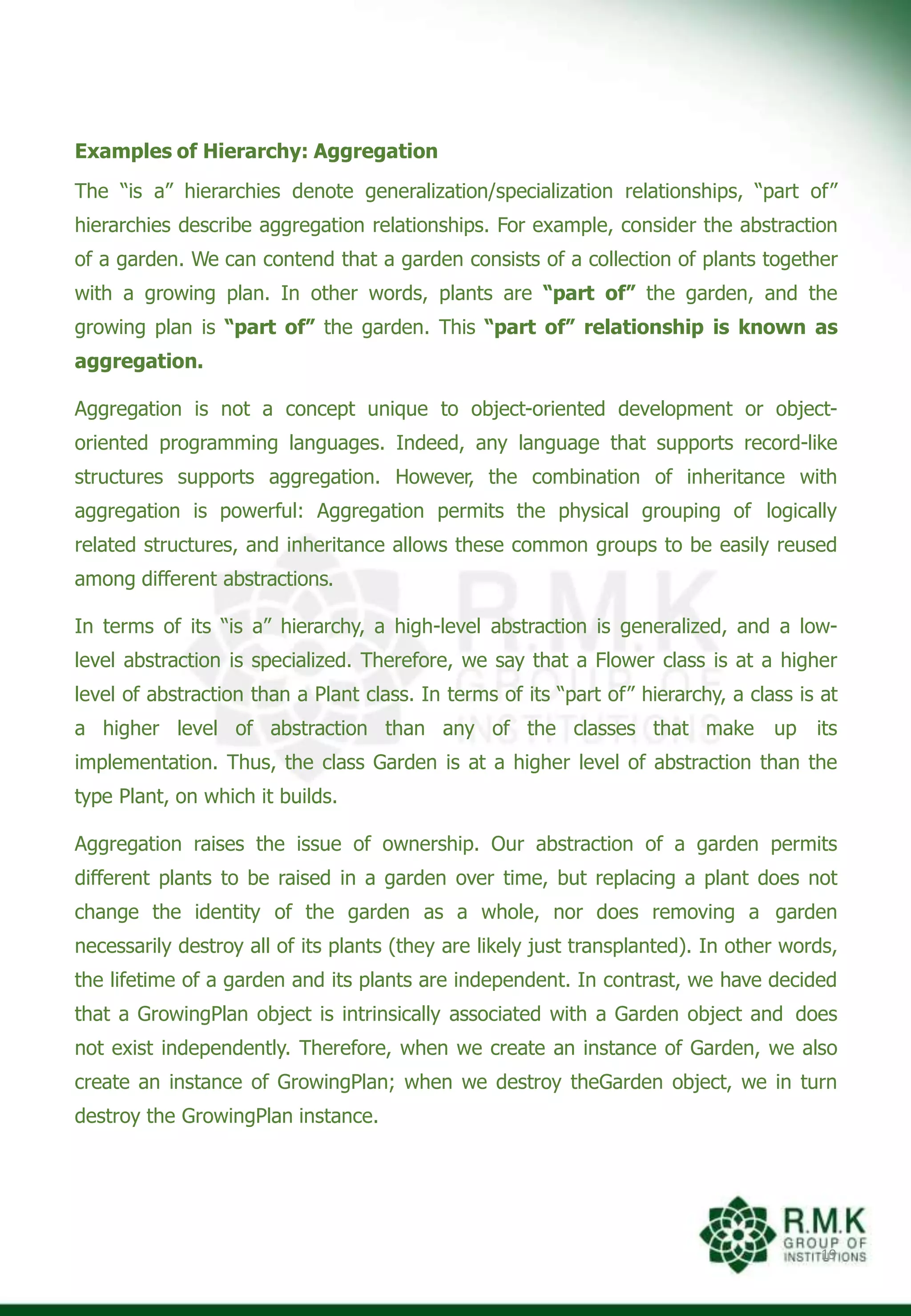 Examples of Hierarchy: Aggregation
The “is a” hierarchies denote generalization/specialization relationships, “part of”
hierarchies describe aggregation relationships. For example, consider the abstraction
of a garden. We can contend that a garden consists of a collection of plants together
with a growing plan. In other words, plants are “part of” the garden, and the
growing plan is “part of” the garden. This “part of” relationship is known as
aggregation.
Aggregation is not a concept unique to object-oriented development or object-
oriented programming languages. Indeed, any language that supports record-like
structures supports aggregation. However, the combination of inheritance with
aggregation is powerful: Aggregation permits the physical grouping of logically
related structures, and inheritance allows these common groups to be easily reused
among different abstractions.
In terms of its “is a” hierarchy, a high-level abstraction is generalized, and a low-
level abstraction is specialized. Therefore, we say that a Flower class is at a higher
level of abstraction than a Plant class. In terms of its “part of” hierarchy, a class is at
a higher level of abstraction than any of the classes that make up its
implementation. Thus, the class Garden is at a higher level of abstraction than the
type Plant, on which it builds.
Aggregation raises the issue of ownership. Our abstraction of a garden permits
different plants to be raised in a garden over time, but replacing a plant does not
change the identity of the garden as a whole, nor does removing a garden
necessarily destroy all of its plants (they are likely just transplanted). In other words,
the lifetime of a garden and its plants are independent. In contrast, we have decided
that a GrowingPlan object is intrinsically associated with a Garden object and does
not exist independently. Therefore, when we create an instance of Garden, we also
create an instance of GrowingPlan; when we destroy theGarden object, we in turn
destroy the GrowingPlan instance.
19
 
