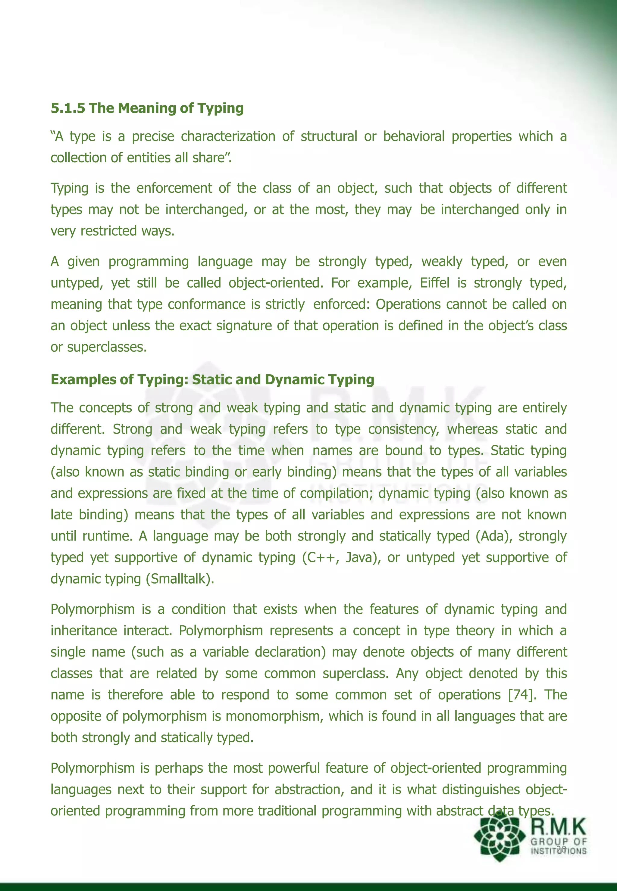 5.1.5 The Meaning of Typing
“A type is a precise characterization of structural or behavioral properties which a
collection of entities all share”.
Typing is the enforcement of the class of an object, such that objects of different
types may not be interchanged, or at the most, they may be interchanged only in
very restricted ways.
A given programming language may be strongly typed, weakly typed, or even
untyped, yet still be called object-oriented. For example, Eiffel is strongly typed,
meaning that type conformance is strictly enforced: Operations cannot be called on
an object unless the exact signature of that operation is defined in the object’s class
or superclasses.
Examples of Typing: Static and Dynamic Typing
The concepts of strong and weak typing and static and dynamic typing are entirely
different. Strong and weak typing refers to type consistency, whereas static and
dynamic typing refers to the time when names are bound to types. Static typing
(also known as static binding or early binding) means that the types of all variables
and expressions are fixed at the time of compilation; dynamic typing (also known as
late binding) means that the types of all variables and expressions are not known
until runtime. A language may be both strongly and statically typed (Ada), strongly
typed yet supportive of dynamic typing (C++, Java), or untyped yet supportive of
dynamic typing (Smalltalk).
Polymorphism is a condition that exists when the features of dynamic typing and
inheritance interact. Polymorphism represents a concept in type theory in which a
single name (such as a variable declaration) may denote objects of many different
classes that are related by some common superclass. Any object denoted by this
name is therefore able to respond to some common set of operations [74]. The
opposite of polymorphism is monomorphism, which is found in all languages that are
both strongly and statically typed.
Polymorphism is perhaps the most powerful feature of object-oriented programming
languages next to their support for abstraction, and it is what distinguishes object-
oriented programming from more traditional programming with abstract data types.
20
 