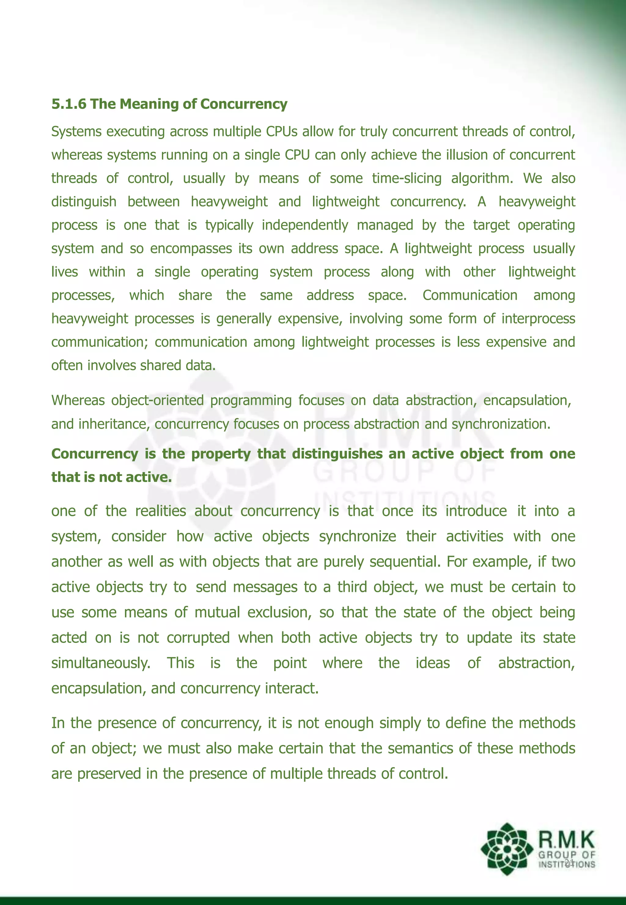 5.1.6 The Meaning of Concurrency
Systems executing across multiple CPUs allow for truly concurrent threads of control,
whereas systems running on a single CPU can only achieve the illusion of concurrent
threads of control, usually by means of some time-slicing algorithm. We also
distinguish between heavyweight and lightweight concurrency. A heavyweight
process is one that is typically independently managed by the target operating
system and so encompasses its own address space. A lightweight process usually
lives within a single operating system process along with other lightweight
processes, which share the same address space. Communication among
heavyweight processes is generally expensive, involving some form of interprocess
communication; communication among lightweight processes is less expensive and
often involves shared data.
Whereas object-oriented programming focuses on data abstraction, encapsulation,
and inheritance, concurrency focuses on process abstraction and synchronization.
Concurrency is the property that distinguishes an active object from one
that is not active.
one of the realities about concurrency is that once its introduce it into a
system, consider how active objects synchronize their activities with one
another as well as with objects that are purely sequential. For example, if two
active objects try to send messages to a third object, we must be certain to
use some means of mutual exclusion, so that the state of the object being
acted on is not corrupted when both active objects try to update its state
simultaneously. This is the point where the ideas of abstraction,
encapsulation, and concurrency interact.
In the presence of concurrency, it is not enough simply to define the methods
of an object; we must also make certain that the semantics of these methods
are preserved in the presence of multiple threads of control.
21
 