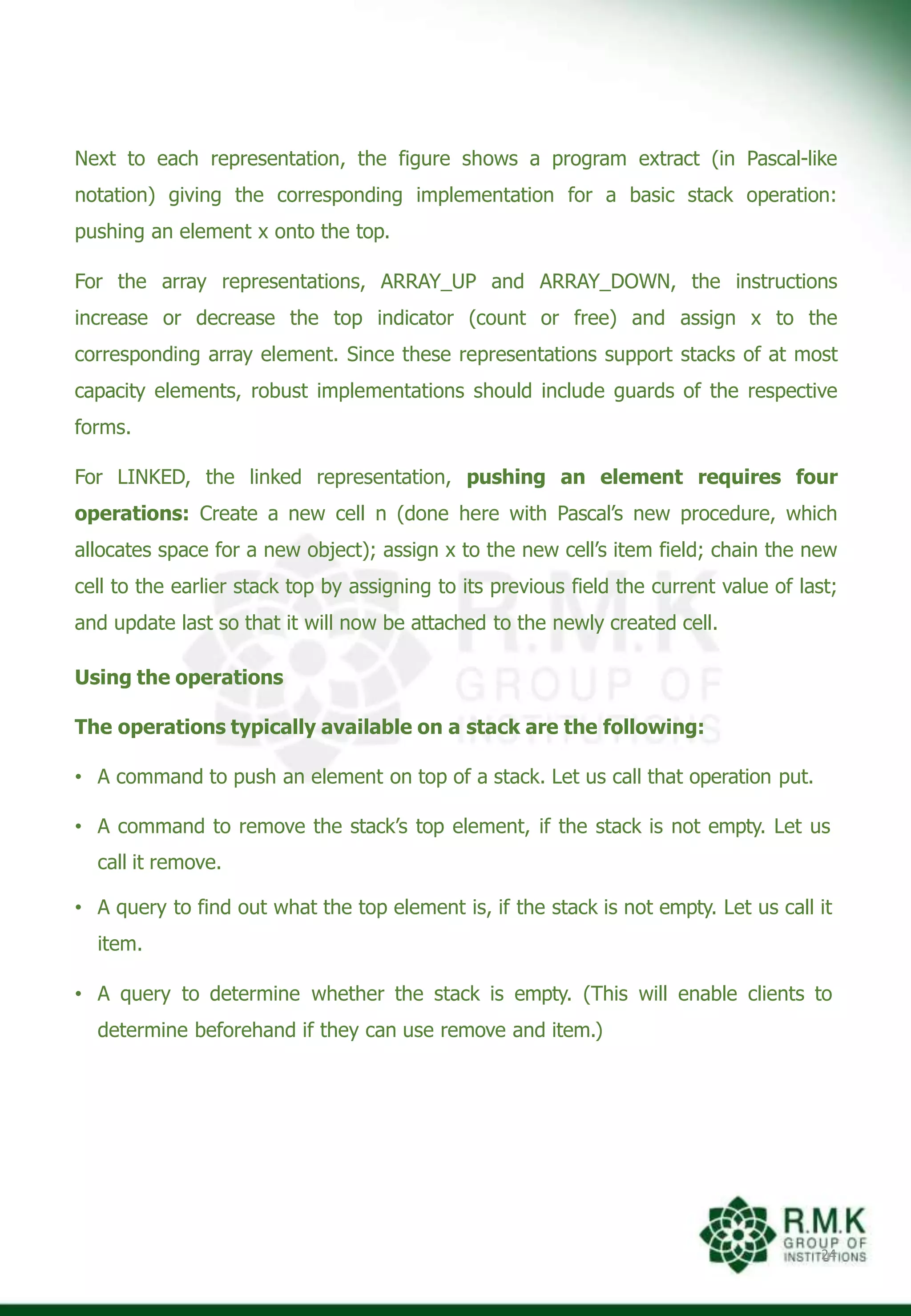 Next to each representation, the figure shows a program extract (in Pascal-like
notation) giving the corresponding implementation for a basic stack operation:
pushing an element x onto the top.
For the array representations, ARRAY_UP and ARRAY_DOWN, the instructions
increase or decrease the top indicator (count or free) and assign x to the
corresponding array element. Since these representations support stacks of at most
capacity elements, robust implementations should include guards of the respective
forms.
For LINKED, the linked representation, pushing an element requires four
operations: Create a new cell n (done here with Pascal’s new procedure, which
allocates space for a new object); assign x to the new cell’s item field; chain the new
cell to the earlier stack top by assigning to its previous field the current value of last;
and update last so that it will now be attached to the newly created cell.
Using the operations
The operations typically available on a stack are the following:
• A command to push an element on top of a stack. Let us call that operation put.
• A command to remove the stack’s top element, if the stack is not empty. Let us
call it remove.
• A query to find out what the top element is, if the stack is not empty. Let us call it
item.
• A query to determine whether the stack is empty. (This will enable clients to
determine beforehand if they can use remove and item.)
24
 