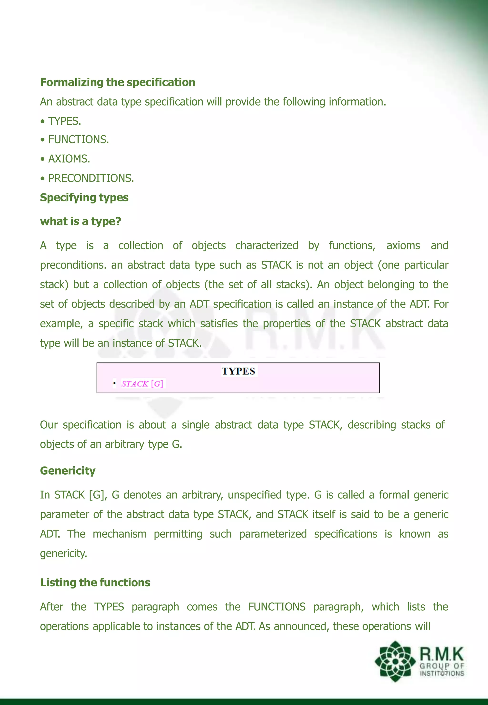 Formalizing the specification
An abstract data type specification will provide the following information.
• TYPES.
• FUNCTIONS.
• AXIOMS.
• PRECONDITIONS.
Specifying types
what is a type?
A type is a collection of objects characterized by functions, axioms and
preconditions. an abstract data type such as STACK is not an object (one particular
stack) but a collection of objects (the set of all stacks). An object belonging to the
set of objects described by an ADT specification is called an instance of the ADT. For
example, a specific stack which satisfies the properties of the STACK abstract data
type will be an instance of STACK.
Our specification is about a single abstract data type STACK, describing stacks of
objects of an arbitrary type G.
Genericity
In STACK [G], G denotes an arbitrary, unspecified type. G is called a formal generic
parameter of the abstract data type STACK, and STACK itself is said to be a generic
ADT. The mechanism permitting such parameterized specifications is known as
genericity.
Listing the functions
After the TYPES paragraph comes the FUNCTIONS paragraph, which lists the
operations applicable to instances of the ADT. As announced, these operations will
25
 