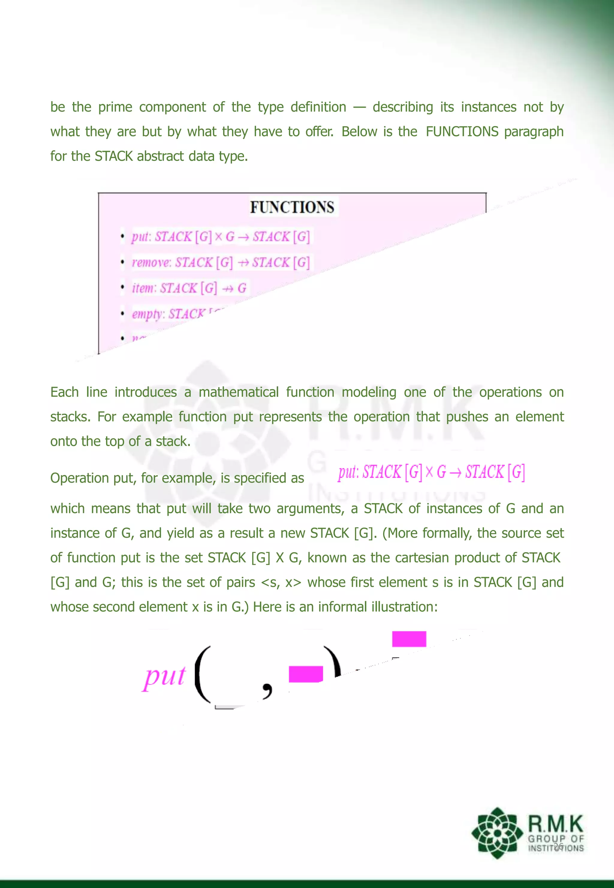 be the prime component of the type definition — describing its instances not by
what they are but by what they have to offer. Below is the FUNCTIONS paragraph
for the STACK abstract data type.
Each line introduces a mathematical function modeling one of the operations on
stacks. For example function put represents the operation that pushes an element
onto the top of a stack.
Operation put, for example, is specified as
which means that put will take two arguments, a STACK of instances of G and an
instance of G, and yield as a result a new STACK [G]. (More formally, the source set
of function put is the set STACK [G] X G, known as the cartesian product of STACK
[G] and G; this is the set of pairs <s, x> whose first element s is in STACK [G] and
whose second element x is in G.) Here is an informal illustration:
26
 