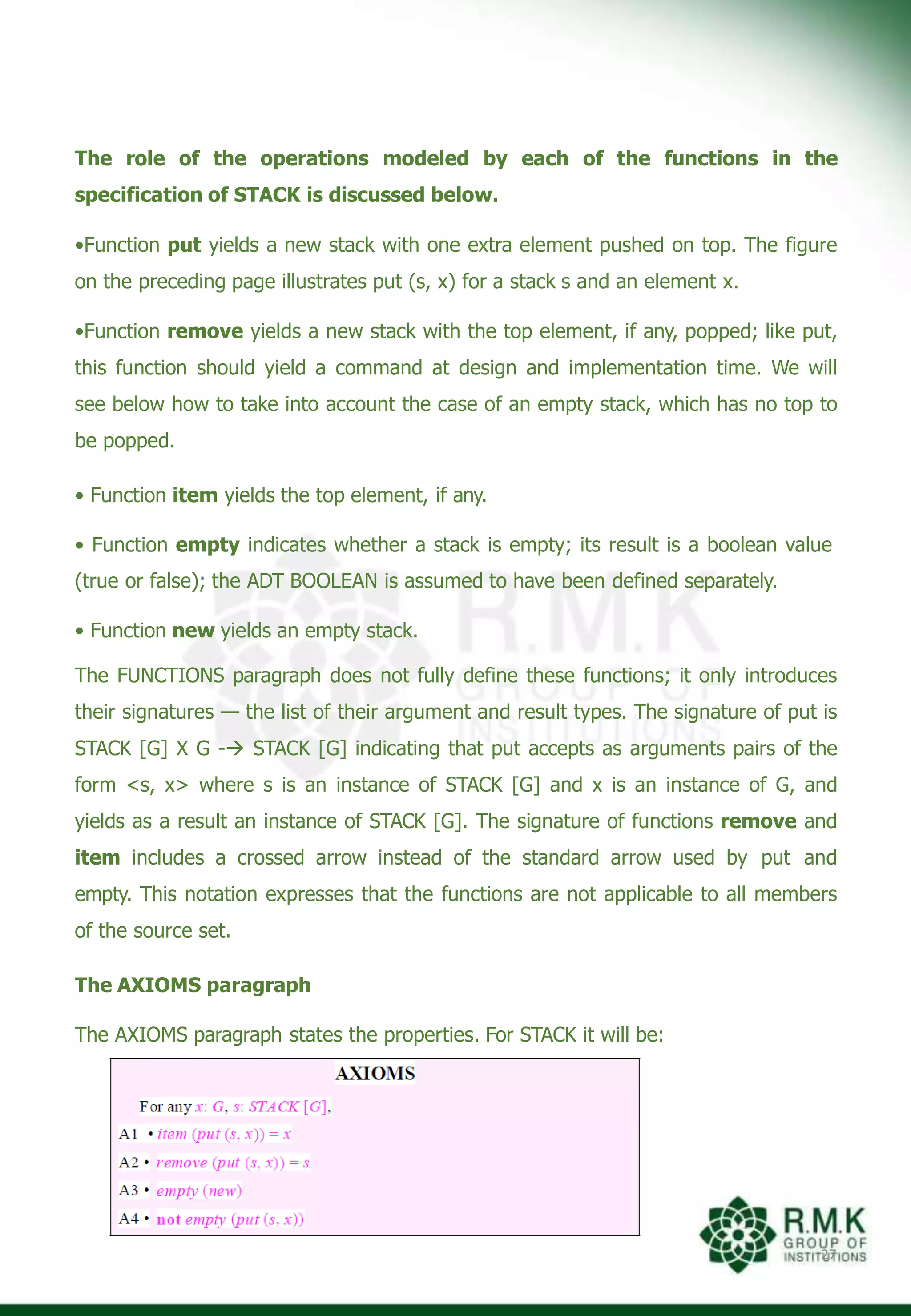 The role of the operations modeled by each of the functions in the
specification of STACK is discussed below.
•Function put yields a new stack with one extra element pushed on top. The figure
on the preceding page illustrates put (s, x) for a stack s and an element x.
•Function remove yields a new stack with the top element, if any, popped; like put,
this function should yield a command at design and implementation time. We will
see below how to take into account the case of an empty stack, which has no top to
be popped.
• Function item yields the top element, if any.
• Function empty indicates whether a stack is empty; its result is a boolean value
(true or false); the ADT BOOLEAN is assumed to have been defined separately.
• Function new yields an empty stack.
The FUNCTIONS paragraph does not fully define these functions; it only introduces
their signatures — the list of their argument and result types. The signature of put is
STACK [G] X G - STACK [G] indicating that put accepts as arguments pairs of the
form <s, x> where s is an instance of STACK [G] and x is an instance of G, and
yields as a result an instance of STACK [G]. The signature of functions remove and
item includes a crossed arrow instead of the standard arrow used by put and
empty. This notation expresses that the functions are not applicable to all members
of the source set.
The AXIOMS paragraph
The AXIOMS paragraph states the properties. For STACK it will be:
27
 