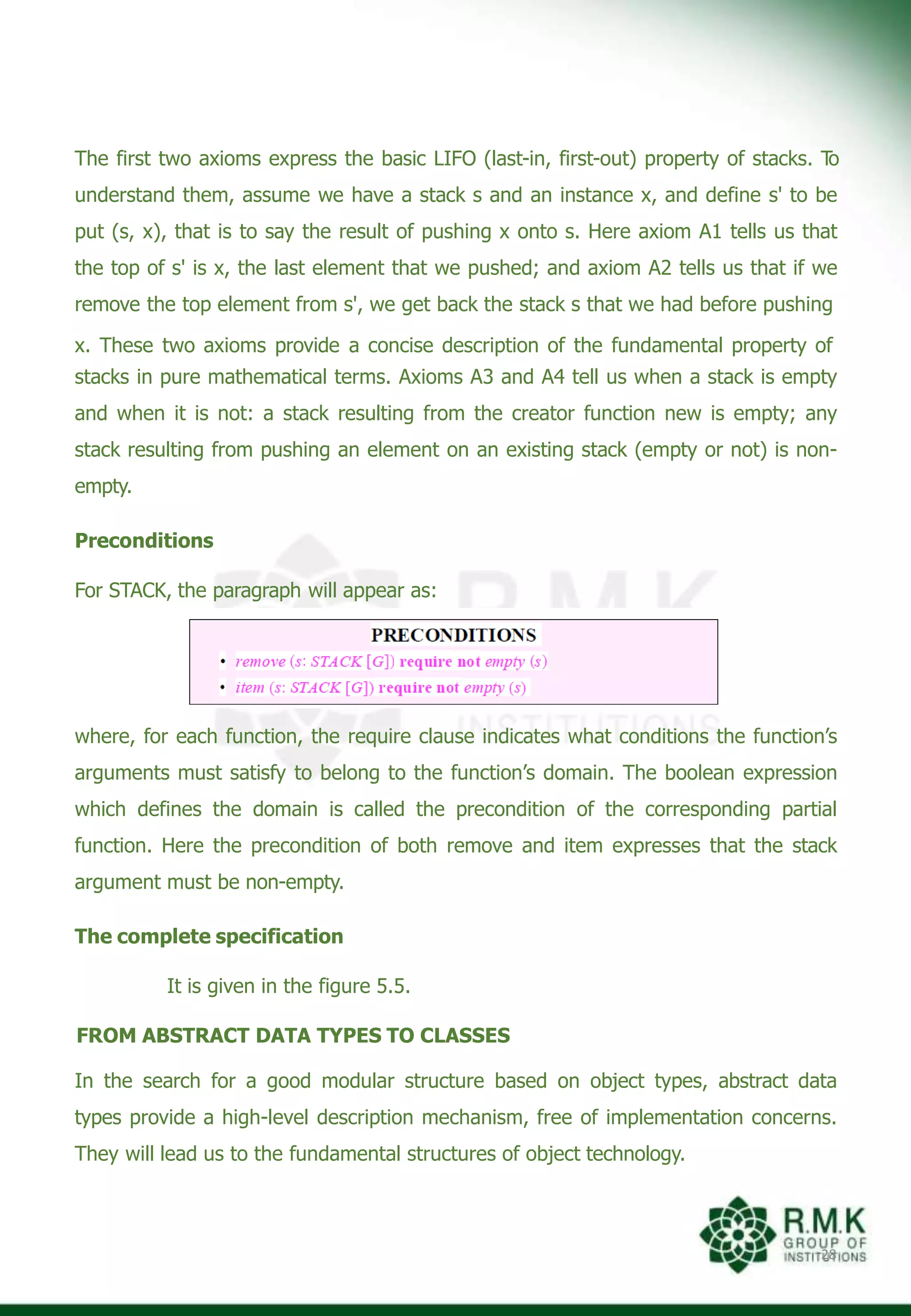 The first two axioms express the basic LIFO (last-in, first-out) property of stacks. T
o
understand them, assume we have a stack s and an instance x, and define s' to be
put (s, x), that is to say the result of pushing x onto s. Here axiom A1 tells us that
the top of s' is x, the last element that we pushed; and axiom A2 tells us that if we
remove the top element from s', we get back the stack s that we had before pushing
x. These two axioms provide a concise description of the fundamental property of
stacks in pure mathematical terms. Axioms A3 and A4 tell us when a stack is empty
and when it is not: a stack resulting from the creator function new is empty; any
stack resulting from pushing an element on an existing stack (empty or not) is non-
empty.
Preconditions
For STACK, the paragraph will appear as:
where, for each function, the require clause indicates what conditions the function’s
arguments must satisfy to belong to the function’s domain. The boolean expression
which defines the domain is called the precondition of the corresponding partial
function. Here the precondition of both remove and item expresses that the stack
argument must be non-empty.
The complete specification
It is given in the figure 5.5.
FROM ABSTRACT DATA TYPES TO CLASSES
In the search for a good modular structure based on object types, abstract data
types provide a high-level description mechanism, free of implementation concerns.
They will lead us to the fundamental structures of object technology.
28
 