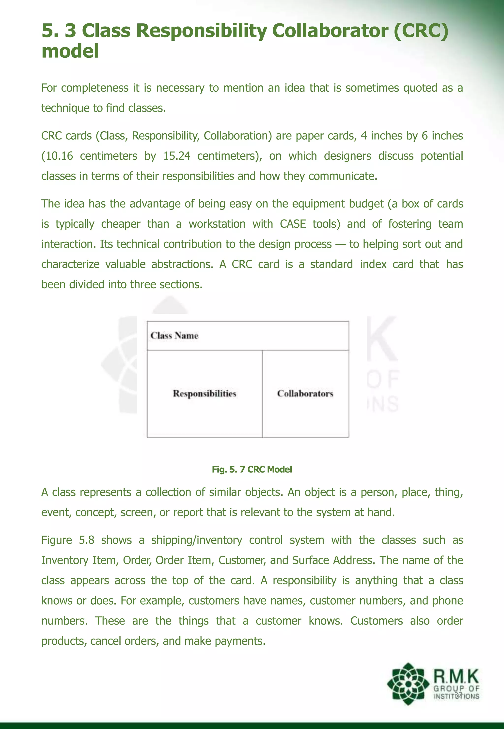 5. 3 Class Responsibility Collaborator (CRC)
model
For completeness it is necessary to mention an idea that is sometimes quoted as a
technique to find classes.
CRC cards (Class, Responsibility, Collaboration) are paper cards, 4 inches by 6 inches
(10.16 centimeters by 15.24 centimeters), on which designers discuss potential
classes in terms of their responsibilities and how they communicate.
The idea has the advantage of being easy on the equipment budget (a box of cards
is typically cheaper than a workstation with CASE tools) and of fostering team
interaction. Its technical contribution to the design process — to helping sort out and
characterize valuable abstractions. A CRC card is a standard index card that has
been divided into three sections.
Fig. 5. 7 CRC Model
A class represents a collection of similar objects. An object is a person, place, thing,
event, concept, screen, or report that is relevant to the system at hand.
Figure 5.8 shows a shipping/inventory control system with the classes such as
Inventory Item, Order, Order Item, Customer, and Surface Address. The name of the
class appears across the top of the card. A responsibility is anything that a class
knows or does. For example, customers have names, customer numbers, and phone
numbers. These are the things that a customer knows. Customers also order
products, cancel orders, and make payments.
32
 