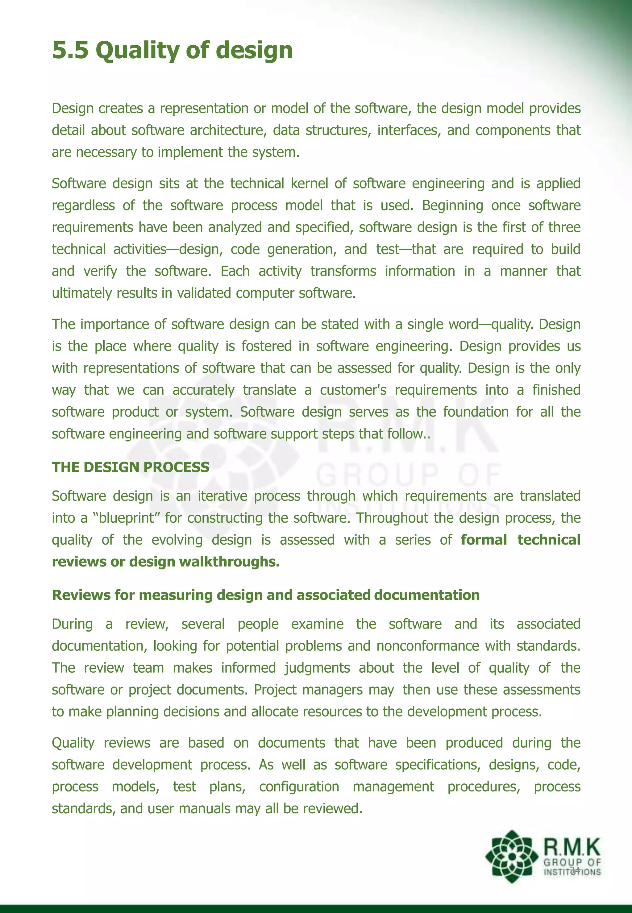 5.5 Quality of design
34
Design creates a representation or model of the software, the design model provides
detail about software architecture, data structures, interfaces, and components that
are necessary to implement the system.
Software design sits at the technical kernel of software engineering and is applied
regardless of the software process model that is used. Beginning once software
requirements have been analyzed and specified, software design is the first of three
technical activities—design, code generation, and test—that are required to build
and verify the software. Each activity transforms information in a manner that
ultimately results in validated computer software.
The importance of software design can be stated with a single word—quality. Design
is the place where quality is fostered in software engineering. Design provides us
with representations of software that can be assessed for quality. Design is the only
way that we can accurately translate a customer's requirements into a finished
software product or system. Software design serves as the foundation for all the
software engineering and software support steps that follow..
THE DESIGN PROCESS
Software design is an iterative process through which requirements are translated
into a “blueprint” for constructing the software. Throughout the design process, the
quality of the evolving design is assessed with a series of formal technical
reviews or design walkthroughs.
Reviews for measuring design and associated documentation
During a review, several people examine the software and its associated
documentation, looking for potential problems and nonconformance with standards.
The review team makes informed judgments about the level of quality of the
software or project documents. Project managers may then use these assessments
to make planning decisions and allocate resources to the development process.
Quality reviews are based on documents that have been produced during the
software development process. As well as software specifications, designs, code,
process models, test plans, configuration management procedures, process
standards, and user manuals may all be reviewed.
 
