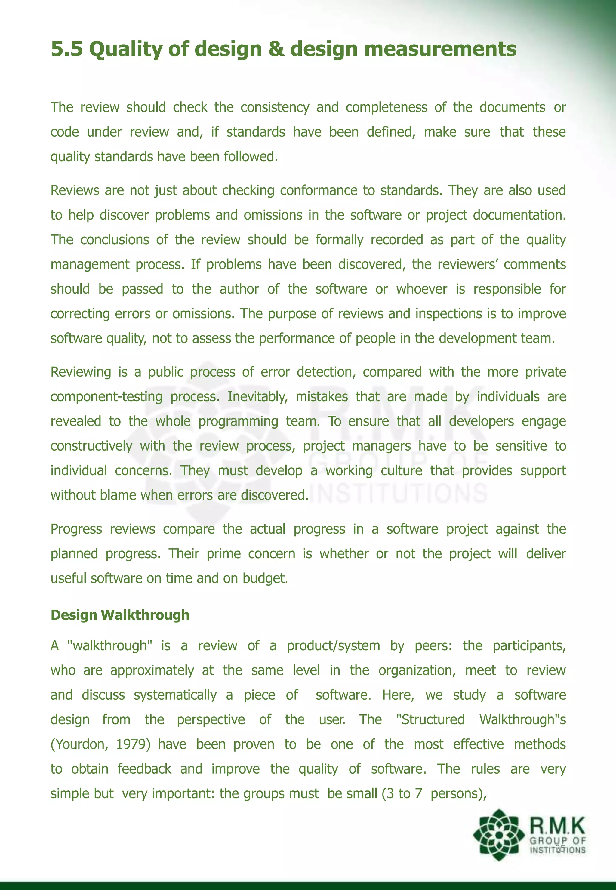5.5 Quality of design & design measurements
35
The review should check the consistency and completeness of the documents or
code under review and, if standards have been defined, make sure that these
quality standards have been followed.
Reviews are not just about checking conformance to standards. They are also used
to help discover problems and omissions in the software or project documentation.
The conclusions of the review should be formally recorded as part of the quality
management process. If problems have been discovered, the reviewers’ comments
should be passed to the author of the software or whoever is responsible for
correcting errors or omissions. The purpose of reviews and inspections is to improve
software quality, not to assess the performance of people in the development team.
Reviewing is a public process of error detection, compared with the more private
component-testing process. Inevitably, mistakes that are made by individuals are
revealed to the whole programming team. To ensure that all developers engage
constructively with the review process, project managers have to be sensitive to
individual concerns. They must develop a working culture that provides support
without blame when errors are discovered.
Progress reviews compare the actual progress in a software project against the
planned progress. Their prime concern is whether or not the project will deliver
useful software on time and on budget.
Design Walkthrough
A "walkthrough" is a review of a product/system by peers: the participants,
who are approximately at the same level in the organization, meet to review
and discuss systematically a piece of software. Here, we study a software
design from the perspective of the user. The "Structured Walkthrough"s
(Yourdon, 1979) have been proven to be one of the most effective methods
to obtain feedback and improve the quality of software. The rules are very
simple but very important: the groups must be small (3 to 7 persons),
 