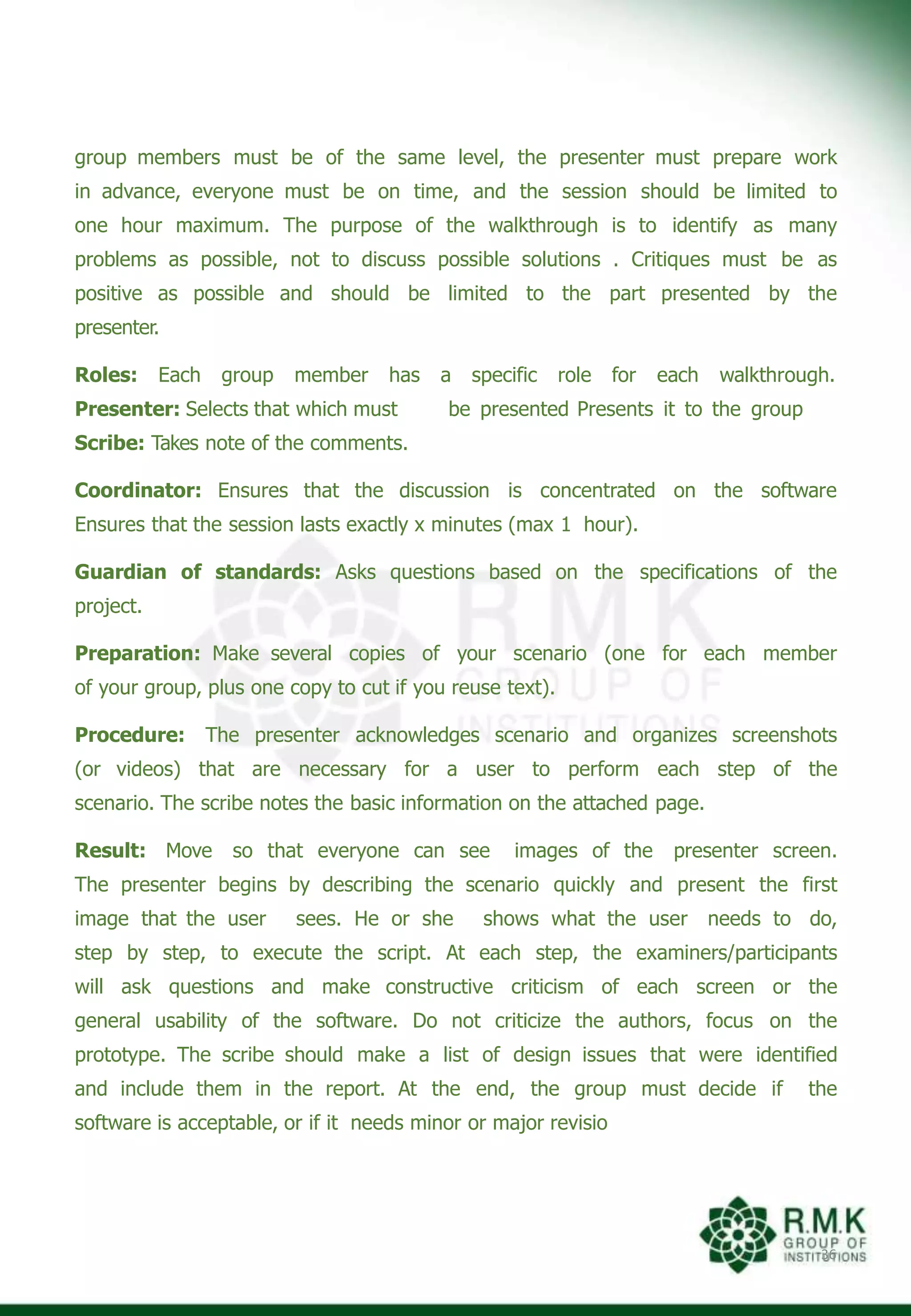 group members must be of the same level, the presenter must prepare work
in advance, everyone must be on time, and the session should be limited to
one hour maximum. The purpose of the walkthrough is to identify as many
problems as possible, not to discuss possible solutions . Critiques must be as
positive as possible and should be limited to the part presented by the
presenter.
36
a specific role for each walkthrough.
be presented Presents it to the group
Roles: Each group member has
Presenter: Selects that which must
Scribe: Takes note of the comments.
Coordinator: Ensures that the discussion is concentrated on the software
Ensures that the session lasts exactly x minutes (max 1 hour).
Guardian of standards: Asks questions based on the specifications of the
project.
Preparation: Make several copies of your scenario (one for each member
of your group, plus one copy to cut if you reuse text).
Procedure: The presenter acknowledges scenario and organizes screenshots
(or videos) that are necessary for a user to perform each step of the
scenario. The scribe notes the basic information on the attached page.
Result: Move so that everyone can see images of the presenter screen.
The presenter begins by describing the scenario quickly and present the first
image that the user sees. He or she shows what the user needs to do,
step by step, to execute the script. At each step, the examiners/participants
will ask questions and make constructive criticism of each screen or the
general usability of the software. Do not criticize the authors, focus on the
prototype. The scribe should make a list of design issues that were identified
and include them in the report. At the end, the group must decide if the
software is acceptable, or if it needs minor or major revisio
 