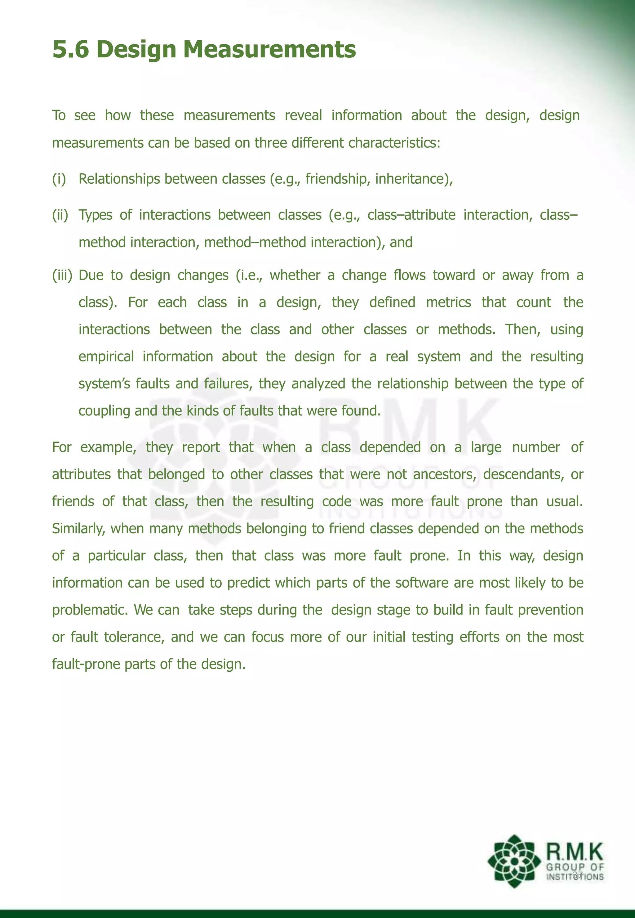 5.6 Design Measurements
37
To see how these measurements reveal information about the design, design
measurements can be based on three different characteristics:
(i) Relationships between classes (e.g., friendship, inheritance),
(ii) Types of interactions between classes (e.g., class–attribute interaction, class–
method interaction, method–method interaction), and
(iii) Due to design changes (i.e., whether a change flows toward or away from a
class). For each class in a design, they defined metrics that count the
interactions between the class and other classes or methods. Then, using
empirical information about the design for a real system and the resulting
system’s faults and failures, they analyzed the relationship between the type of
coupling and the kinds of faults that were found.
For example, they report that when a class depended on a large number of
attributes that belonged to other classes that were not ancestors, descendants, or
friends of that class, then the resulting code was more fault prone than usual.
Similarly, when many methods belonging to friend classes depended on the methods
of a particular class, then that class was more fault prone. In this way, design
information can be used to predict which parts of the software are most likely to be
problematic. We can take steps during the design stage to build in fault prevention
or fault tolerance, and we can focus more of our initial testing efforts on the most
fault-prone parts of the design.
 