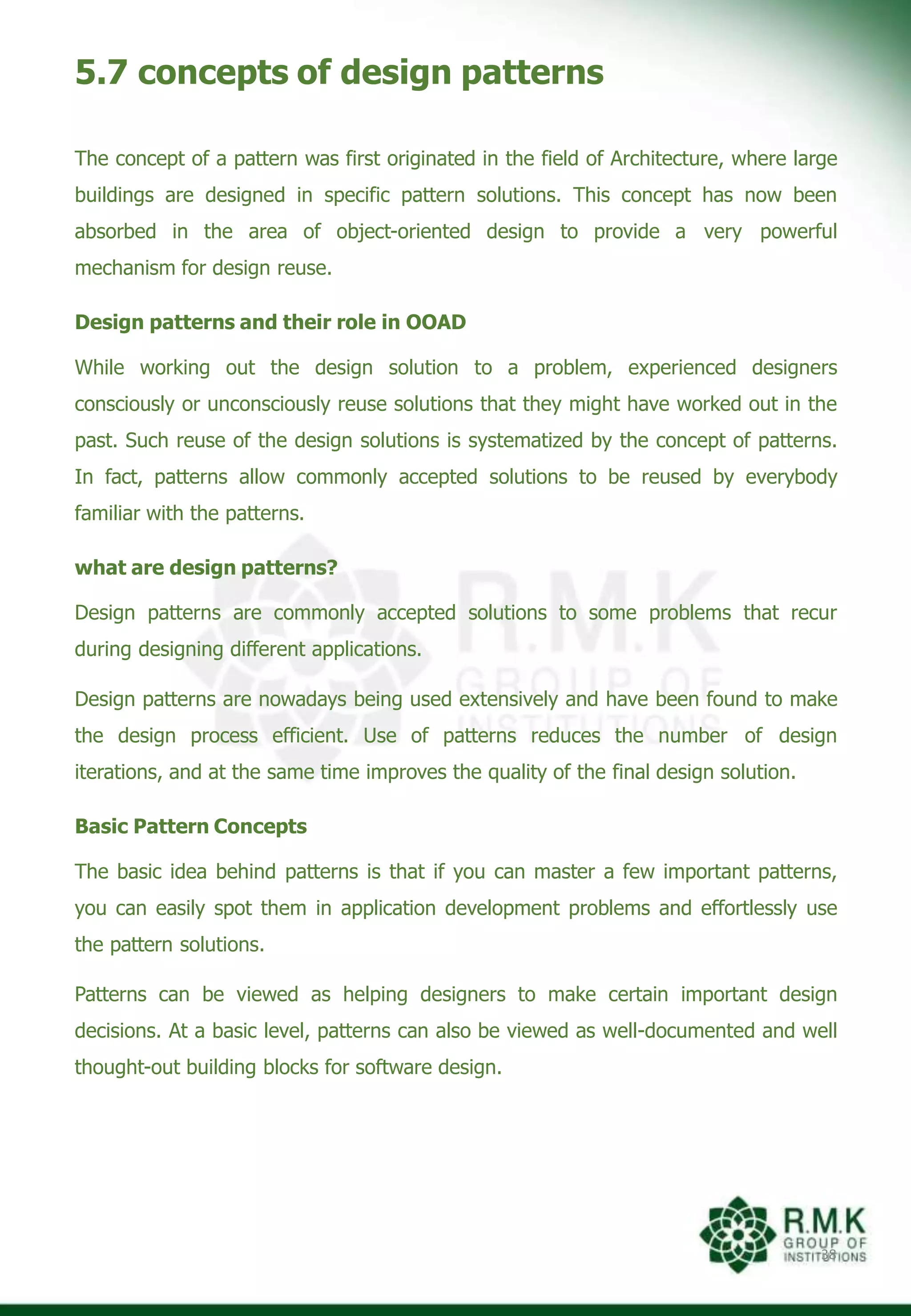 5.7 concepts of design patterns
38
The concept of a pattern was first originated in the field of Architecture, where large
buildings are designed in specific pattern solutions. This concept has now been
absorbed in the area of object-oriented design to provide a very powerful
mechanism for design reuse.
Design patterns and their role in OOAD
While working out the design solution to a problem, experienced designers
consciously or unconsciously reuse solutions that they might have worked out in the
past. Such reuse of the design solutions is systematized by the concept of patterns.
In fact, patterns allow commonly accepted solutions to be reused by everybody
familiar with the patterns.
what are design patterns?
Design patterns are commonly accepted solutions to some problems that recur
during designing different applications.
Design patterns are nowadays being used extensively and have been found to make
the design process efficient. Use of patterns reduces the number of design
iterations, and at the same time improves the quality of the final design solution.
Basic Pattern Concepts
The basic idea behind patterns is that if you can master a few important patterns,
you can easily spot them in application development problems and effortlessly use
the pattern solutions.
Patterns can be viewed as helping designers to make certain important design
decisions. At a basic level, patterns can also be viewed as well-documented and well
thought-out building blocks for software design.
 