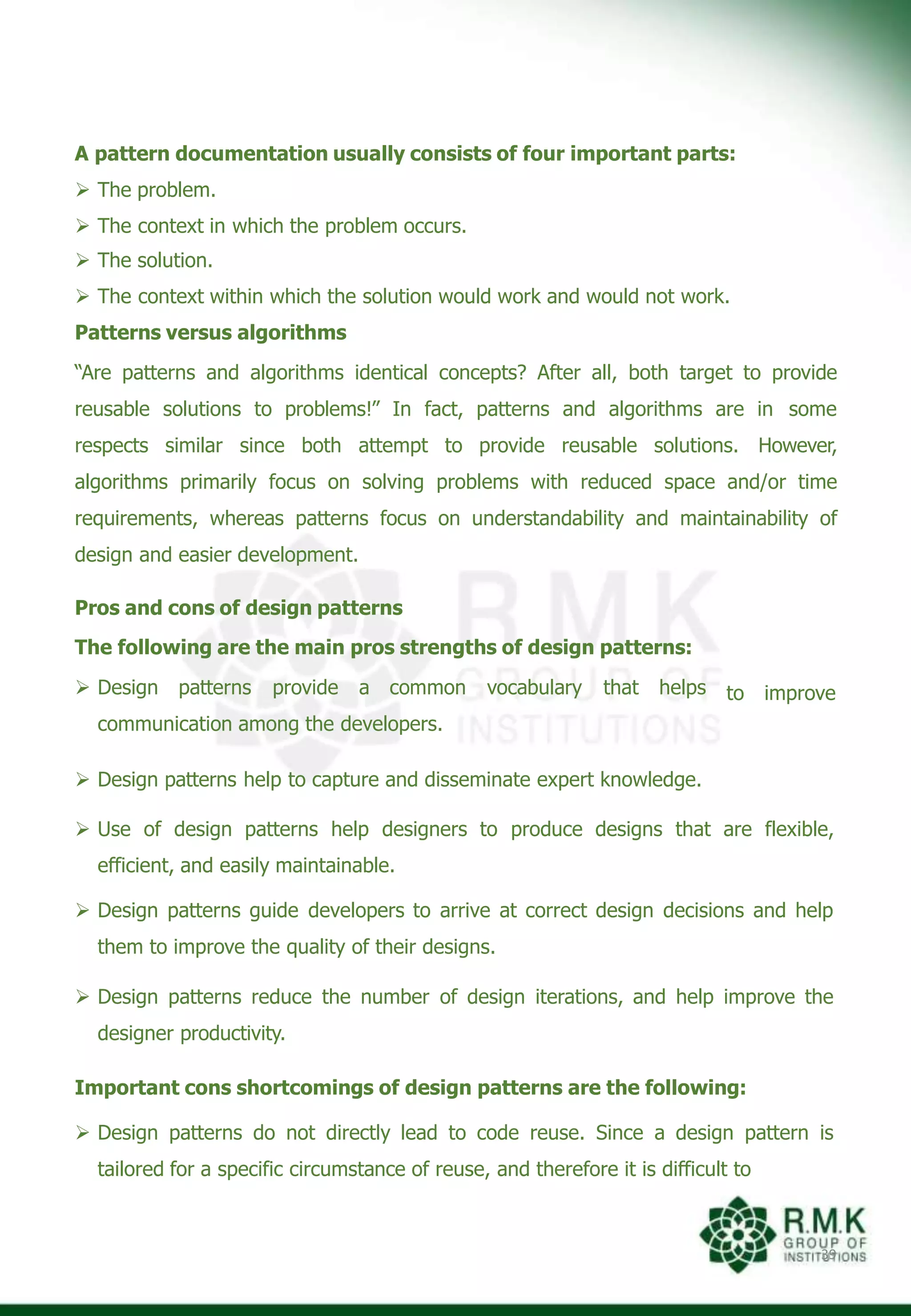 A pattern documentation usually consists of four important parts:
 The problem.
 The context in which the problem occurs.
 The solution.
 The context within which the solution would work and would not work.
Patterns versus algorithms
“Are patterns and algorithms identical concepts? After all, both target to provide
reusable solutions to problems!” In fact, patterns and algorithms are in some
respects similar since both attempt to provide reusable solutions. However,
algorithms primarily focus on solving problems with reduced space and/or time
requirements, whereas patterns focus on understandability and maintainability of
design and easier development.
39
to improve
Pros and cons of design patterns
The following are the main pros strengths of design patterns:
 Design patterns provide a common vocabulary that helps
communication among the developers.
 Design patterns help to capture and disseminate expert knowledge.
 Use of design patterns help designers to produce designs that are flexible,
efficient, and easily maintainable.
 Design patterns guide developers to arrive at correct design decisions and help
them to improve the quality of their designs.
 Design patterns reduce the number of design iterations, and help improve the
designer productivity.
Important cons shortcomings of design patterns are the following:
 Design patterns do not directly lead to code reuse. Since a design pattern is
tailored for a specific circumstance of reuse, and therefore it is difficult to
 