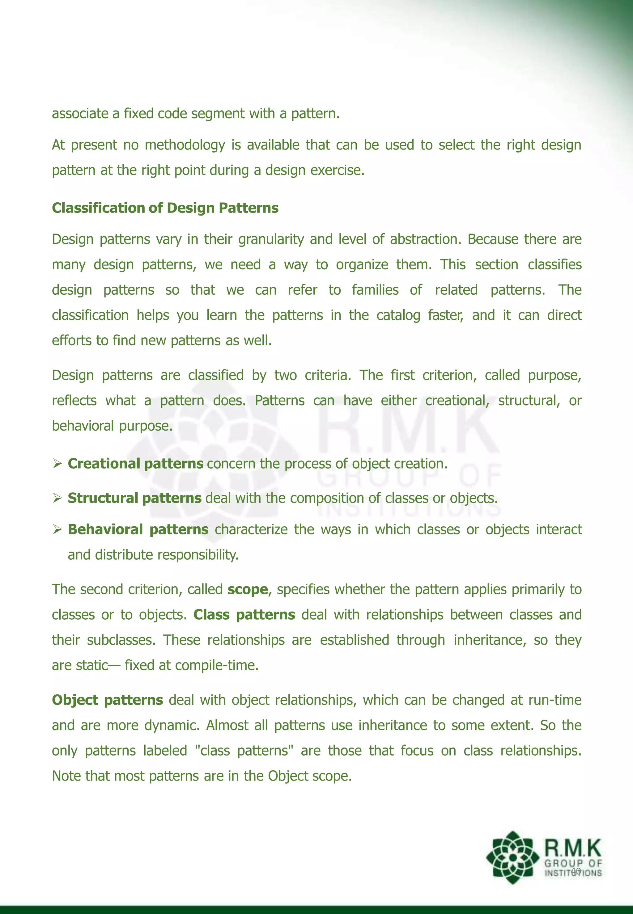 associate a fixed code segment with a pattern.
At present no methodology is available that can be used to select the right design
pattern at the right point during a design exercise.
Classification of Design Patterns
Design patterns vary in their granularity and level of abstraction. Because there are
many design patterns, we need a way to organize them. This section classifies
design patterns so that we can refer to families of related patterns. The
classification helps you learn the patterns in the catalog faster, and it can direct
efforts to find new patterns as well.
Design patterns are classified by two criteria. The first criterion, called purpose,
reflects what a pattern does. Patterns can have either creational, structural, or
behavioral purpose.
 Creational patterns concern the process of object creation.
 Structural patterns deal with the composition of classes or objects.
 Behavioral patterns characterize the ways in which classes or objects interact
and distribute responsibility.
The second criterion, called scope, specifies whether the pattern applies primarily to
classes or to objects. Class patterns deal with relationships between classes and
their subclasses. These relationships are established through inheritance, so they
are static— fixed at compile-time.
Object patterns deal with object relationships, which can be changed at run-time
and are more dynamic. Almost all patterns use inheritance to some extent. So the
only patterns labeled "class patterns" are those that focus on class relationships.
Note that most patterns are in the Object scope.
40
 