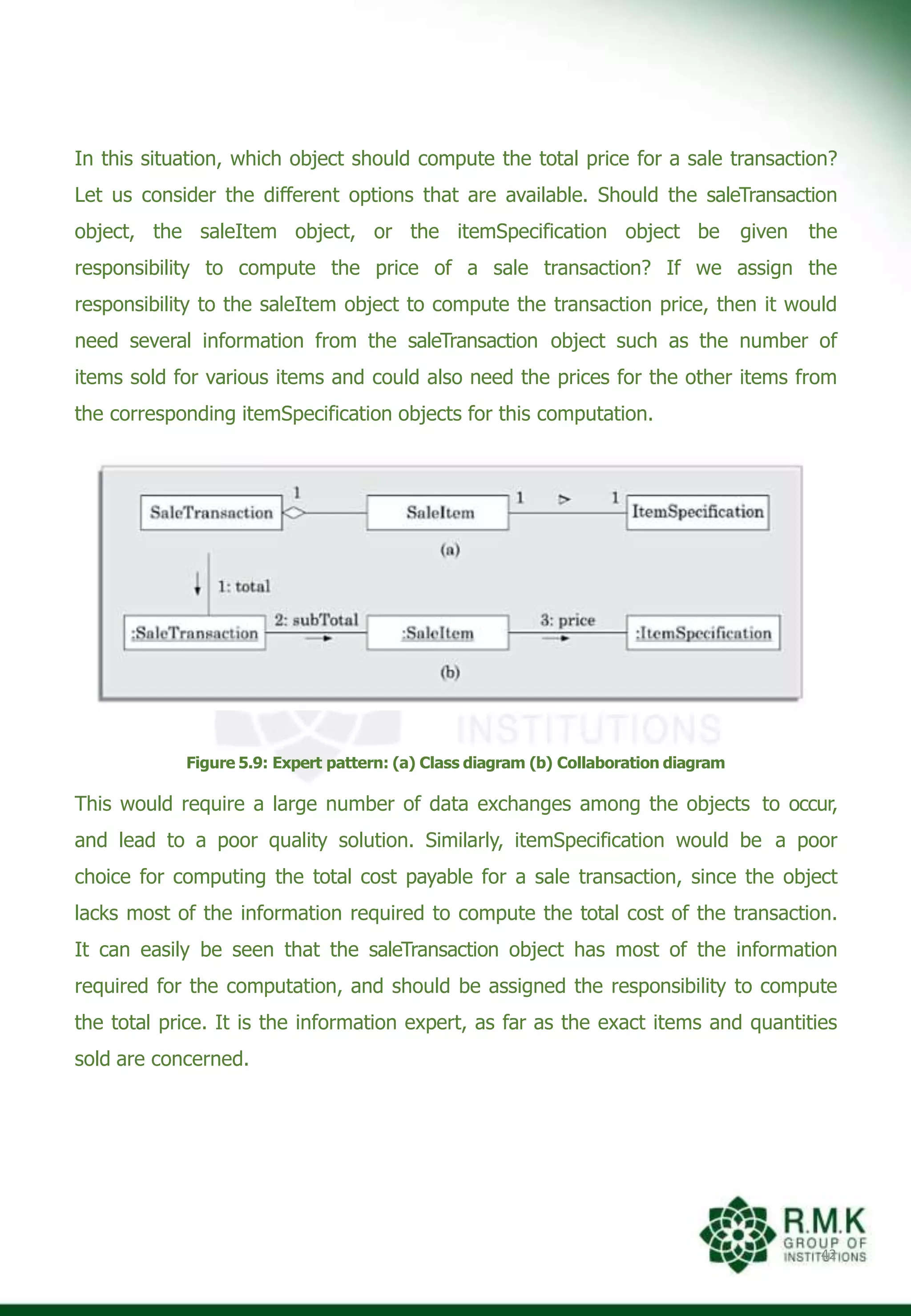 In this situation, which object should compute the total price for a sale transaction?
Let us consider the different options that are available. Should the saleTransaction
object, the saleItem object, or the itemSpecification object be given the
responsibility to compute the price of a sale transaction? If we assign the
responsibility to the saleItem object to compute the transaction price, then it would
need several information from the saleTransaction object such as the number of
items sold for various items and could also need the prices for the other items from
the corresponding itemSpecification objects for this computation.
Figure 5.9: Expert pattern: (a) Class diagram (b) Collaboration diagram
This would require a large number of data exchanges among the objects to occur,
and lead to a poor quality solution. Similarly, itemSpecification would be a poor
choice for computing the total cost payable for a sale transaction, since the object
lacks most of the information required to compute the total cost of the transaction.
It can easily be seen that the saleTransaction object has most of the information
required for the computation, and should be assigned the responsibility to compute
the total price. It is the information expert, as far as the exact items and quantities
sold are concerned.
42
 