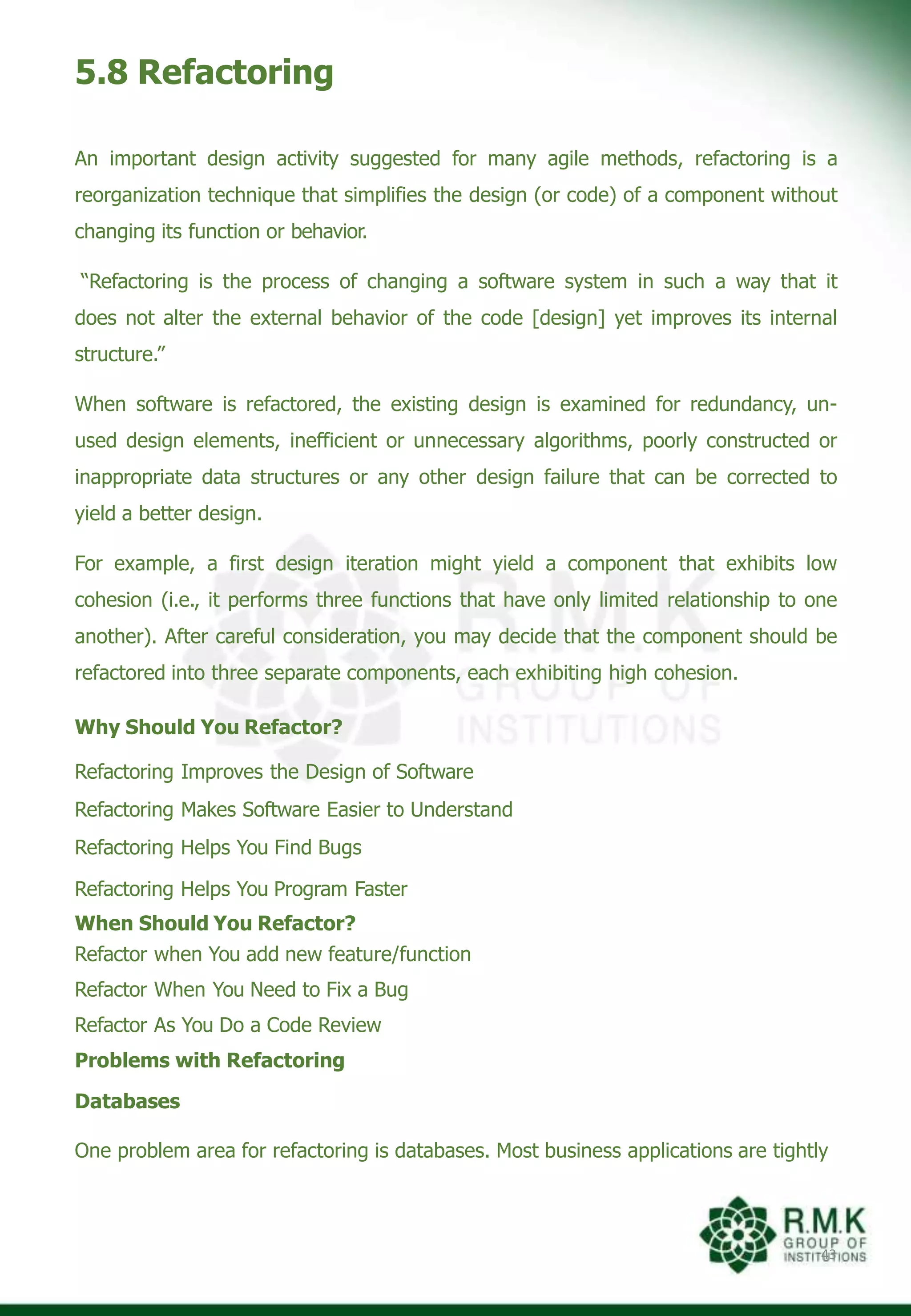 5.8 Refactoring
43
An important design activity suggested for many agile methods, refactoring is a
reorganization technique that simplifies the design (or code) of a component without
changing its function or behavior.
“Refactoring is the process of changing a software system in such a way that it
does not alter the external behavior of the code [design] yet improves its internal
structure.”
When software is refactored, the existing design is examined for redundancy, un-
used design elements, inefficient or unnecessary algorithms, poorly constructed or
inappropriate data structures or any other design failure that can be corrected to
yield a better design.
For example, a first design iteration might yield a component that exhibits low
cohesion (i.e., it performs three functions that have only limited relationship to one
another). After careful consideration, you may decide that the component should be
refactored into three separate components, each exhibiting high cohesion.
Why Should You Refactor?
Refactoring Improves the Design of Software
Refactoring Makes Software Easier to Understand
Refactoring Helps You Find Bugs
Refactoring Helps You Program Faster
When Should You Refactor?
Refactor when You add new feature/function
Refactor When You Need to Fix a Bug
Refactor As You Do a Code Review
Problems with Refactoring
Databases
One problem area for refactoring is databases. Most business applications are tightly
 