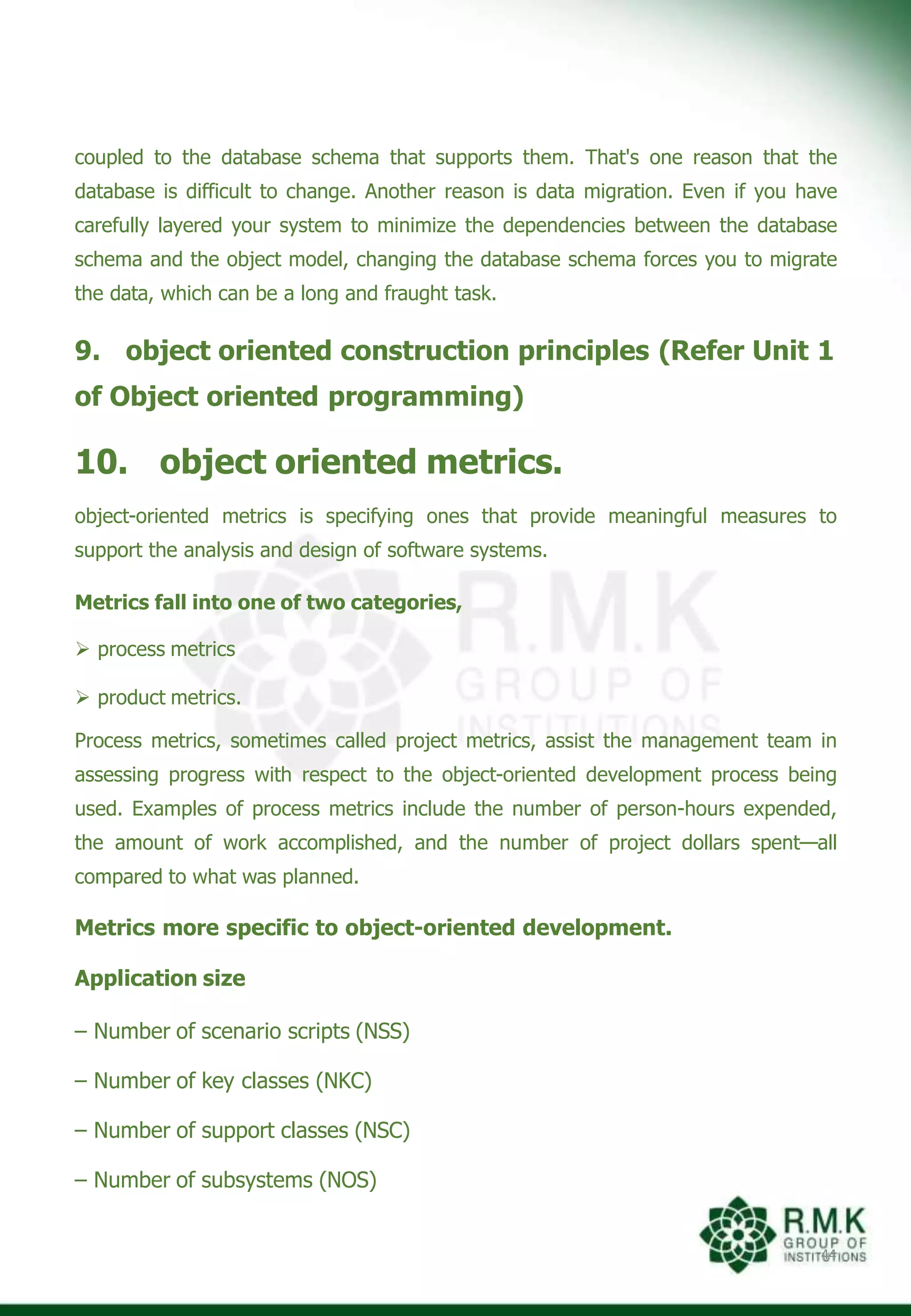 coupled to the database schema that supports them. That's one reason that the
database is difficult to change. Another reason is data migration. Even if you have
carefully layered your system to minimize the dependencies between the database
schema and the object model, changing the database schema forces you to migrate
the data, which can be a long and fraught task.
9. object oriented construction principles (Refer Unit 1
of Object oriented programming)
10. object oriented metrics.
object-oriented metrics is specifying ones that provide meaningful measures to
support the analysis and design of software systems.
Metrics fall into one of two categories,
 process metrics
 product metrics.
Process metrics, sometimes called project metrics, assist the management team in
assessing progress with respect to the object-oriented development process being
used. Examples of process metrics include the number of person-hours expended,
the amount of work accomplished, and the number of project dollars spent—all
compared to what was planned.
Metrics more specific to object-oriented development.
Application size
– Number of scenario scripts (NSS)
– Number of key classes (NKC)
– Number of support classes (NSC)
– Number of subsystems (NOS)
44
 