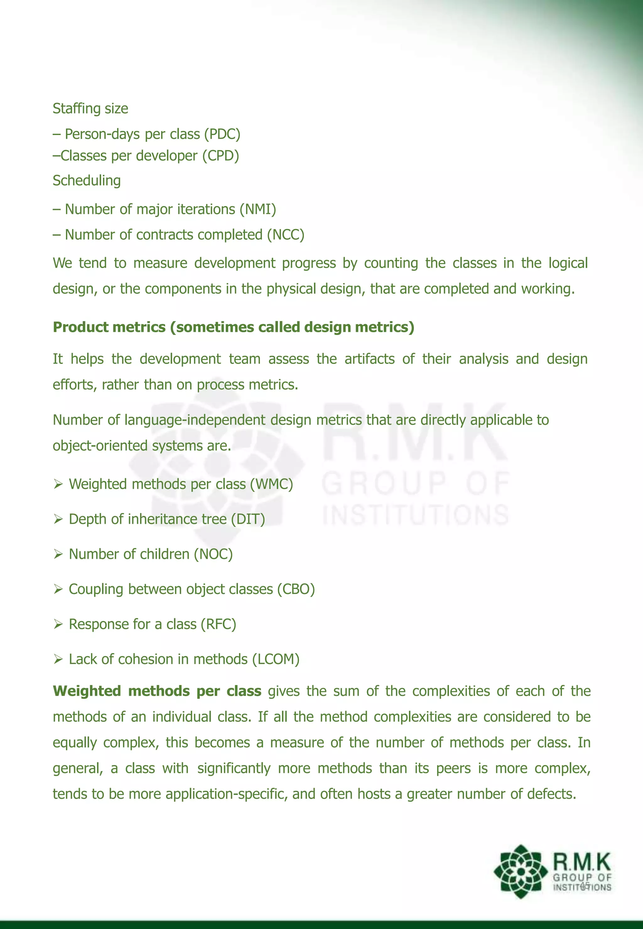 Staffing size
– Person-days per class (PDC)
–Classes per developer (CPD)
Scheduling
– Number of major iterations (NMI)
– Number of contracts completed (NCC)
We tend to measure development progress by counting the classes in the logical
design, or the components in the physical design, that are completed and working.
Product metrics (sometimes called design metrics)
It helps the development team assess the artifacts of their analysis and design
efforts, rather than on process metrics.
Number of language-independent design metrics that are directly applicable to
object-oriented systems are.
 Weighted methods per class (WMC)
 Depth of inheritance tree (DIT)
 Number of children (NOC)
 Coupling between object classes (CBO)
 Response for a class (RFC)
 Lack of cohesion in methods (LCOM)
Weighted methods per class gives the sum of the complexities of each of the
methods of an individual class. If all the method complexities are considered to be
equally complex, this becomes a measure of the number of methods per class. In
general, a class with significantly more methods than its peers is more complex,
tends to be more application-specific, and often hosts a greater number of defects.
45
 