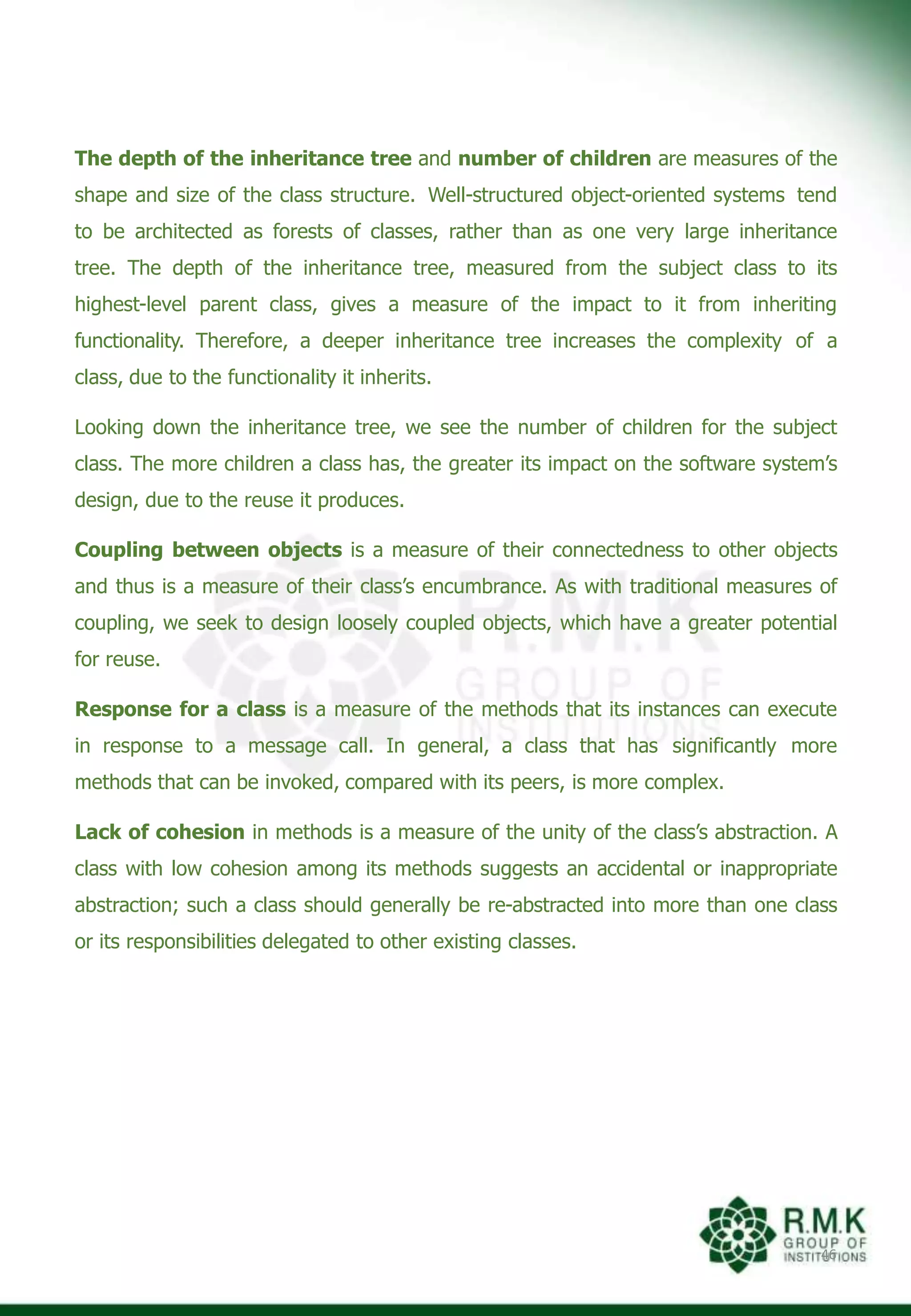 The depth of the inheritance tree and number of children are measures of the
shape and size of the class structure. Well-structured object-oriented systems tend
to be architected as forests of classes, rather than as one very large inheritance
tree. The depth of the inheritance tree, measured from the subject class to its
highest-level parent class, gives a measure of the impact to it from inheriting
functionality. Therefore, a deeper inheritance tree increases the complexity of a
class, due to the functionality it inherits.
Looking down the inheritance tree, we see the number of children for the subject
class. The more children a class has, the greater its impact on the software system’s
design, due to the reuse it produces.
Coupling between objects is a measure of their connectedness to other objects
and thus is a measure of their class’s encumbrance. As with traditional measures of
coupling, we seek to design loosely coupled objects, which have a greater potential
for reuse.
Response for a class is a measure of the methods that its instances can execute
in response to a message call. In general, a class that has significantly more
methods that can be invoked, compared with its peers, is more complex.
Lack of cohesion in methods is a measure of the unity of the class’s abstraction. A
class with low cohesion among its methods suggests an accidental or inappropriate
abstraction; such a class should generally be re-abstracted into more than one class
or its responsibilities delegated to other existing classes.
46
 