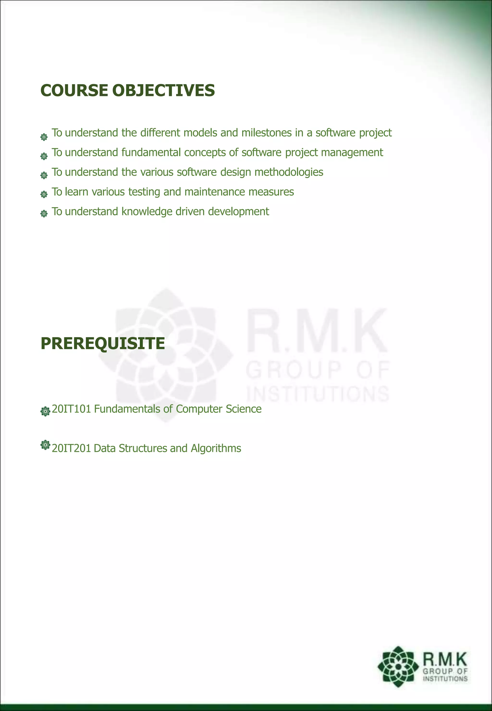 COURSE OBJECTIVES
To understand the different models and milestones in a software project
To understand fundamental concepts of software project management
To understand the various software design methodologies
To learn various testing and maintenance measures
To understand knowledge driven development
PREREQUISITE
20IT101 Fundamentals of Computer Science
20IT201 Data Structures and Algorithms
 