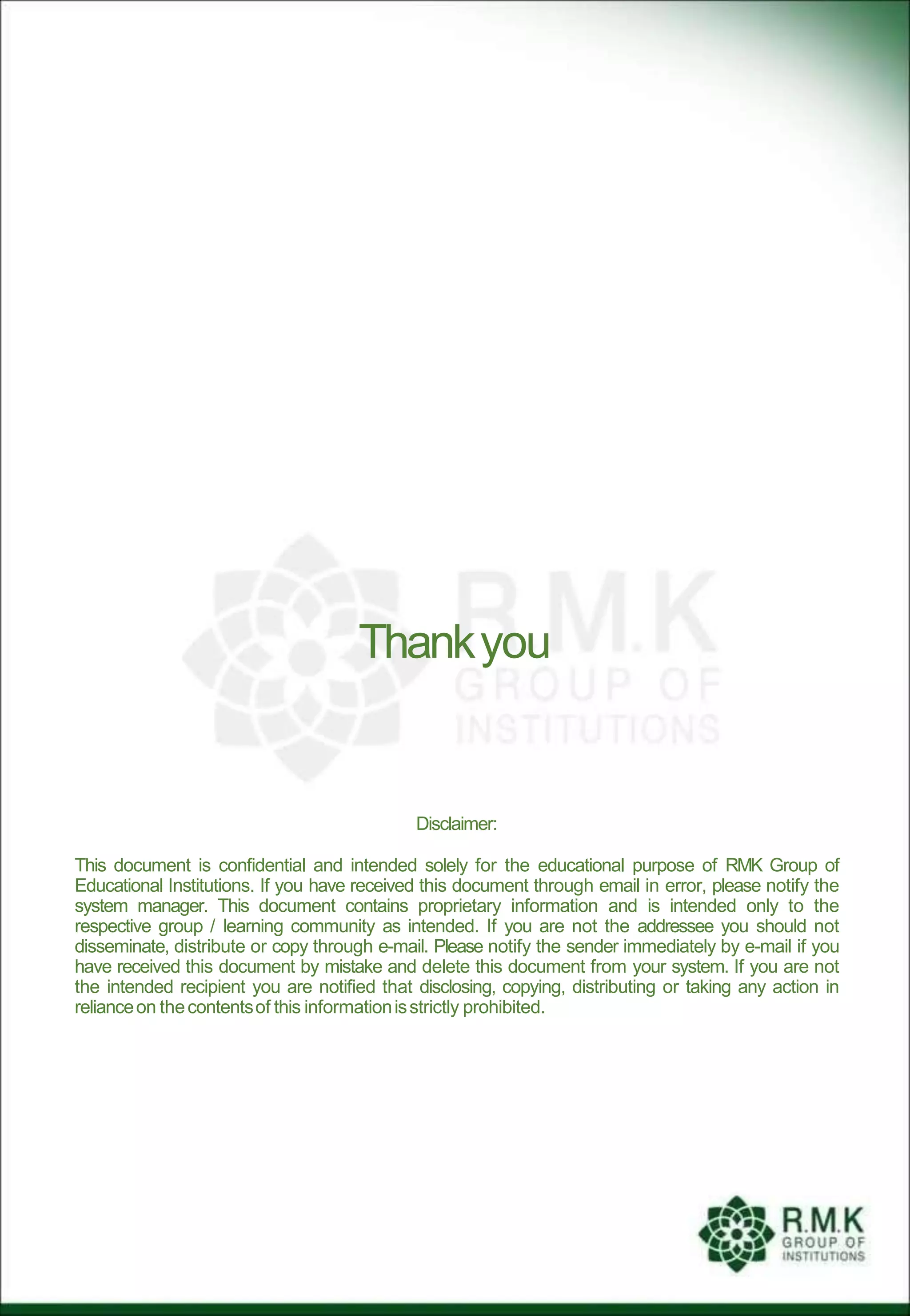 Disclaimer:
This document is confidential and intended solely for the educational purpose of RMK Group of
Educational Institutions. If you have received this document through email in error, please notify the
system manager. This document contains proprietary information and is intended only to the
respective group / learning community as intended. If you are not the addressee you should not
disseminate, distribute or copy through e-mail. Please notify the sender immediately by e-mail if you
have received this document by mistake and delete this document from your system. If you are not
the intended recipient you are notified that disclosing, copying, distributing or taking any action in
relianceon thecontentsof this informationisstrictly prohibited.
Thankyou
 