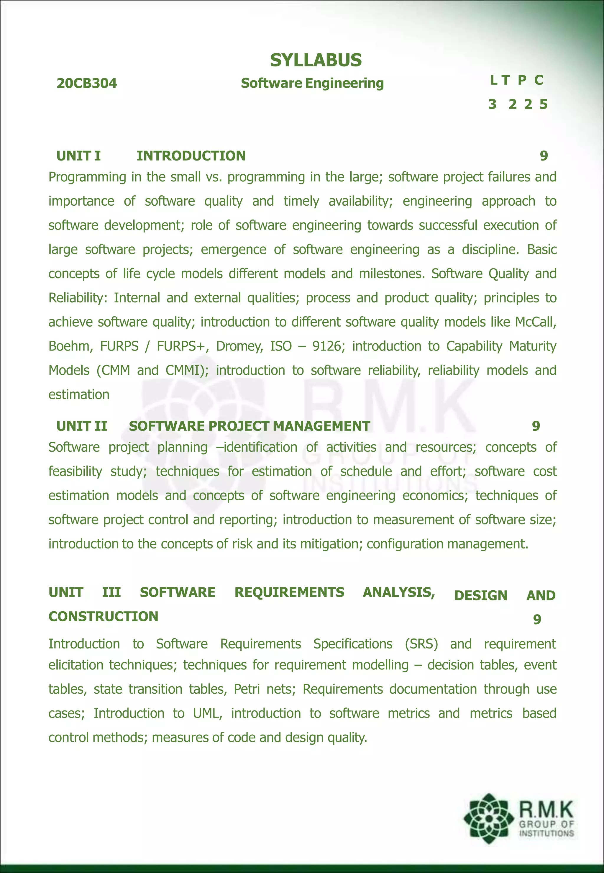 20CB304
SYLLABUS
Software Engineering L T P C
3 2 2 5
UNIT I INTRODUCTION 9
Programming in the small vs. programming in the large; software project failures and
importance of software quality and timely availability; engineering approach to
software development; role of software engineering towards successful execution of
large software projects; emergence of software engineering as a discipline. Basic
concepts of life cycle models different models and milestones. Software Quality and
Reliability: Internal and external qualities; process and product quality; principles to
achieve software quality; introduction to different software quality models like McCall,
Boehm, FURPS / FURPS+, Dromey, ISO – 9126; introduction to Capability Maturity
Models (CMM and CMMI); introduction to software reliability, reliability models and
estimation
UNIT II SOFTWARE PROJECT MANAGEMENT 9
Software project planning –identification of activities and resources; concepts of
feasibility study; techniques for estimation of schedule and effort; software cost
estimation models and concepts of software engineering economics; techniques of
software project control and reporting; introduction to measurement of software size;
introduction to the concepts of risk and its mitigation; configuration management.
DESIGN AND
9
UNIT III SOFTWARE REQUIREMENTS ANALYSIS,
CONSTRUCTION
Introduction to Software Requirements Specifications (SRS) and requirement
elicitation techniques; techniques for requirement modelling – decision tables, event
tables, state transition tables, Petri nets; Requirements documentation through use
cases; Introduction to UML, introduction to software metrics and metrics based
control methods; measures of code and design quality.
 