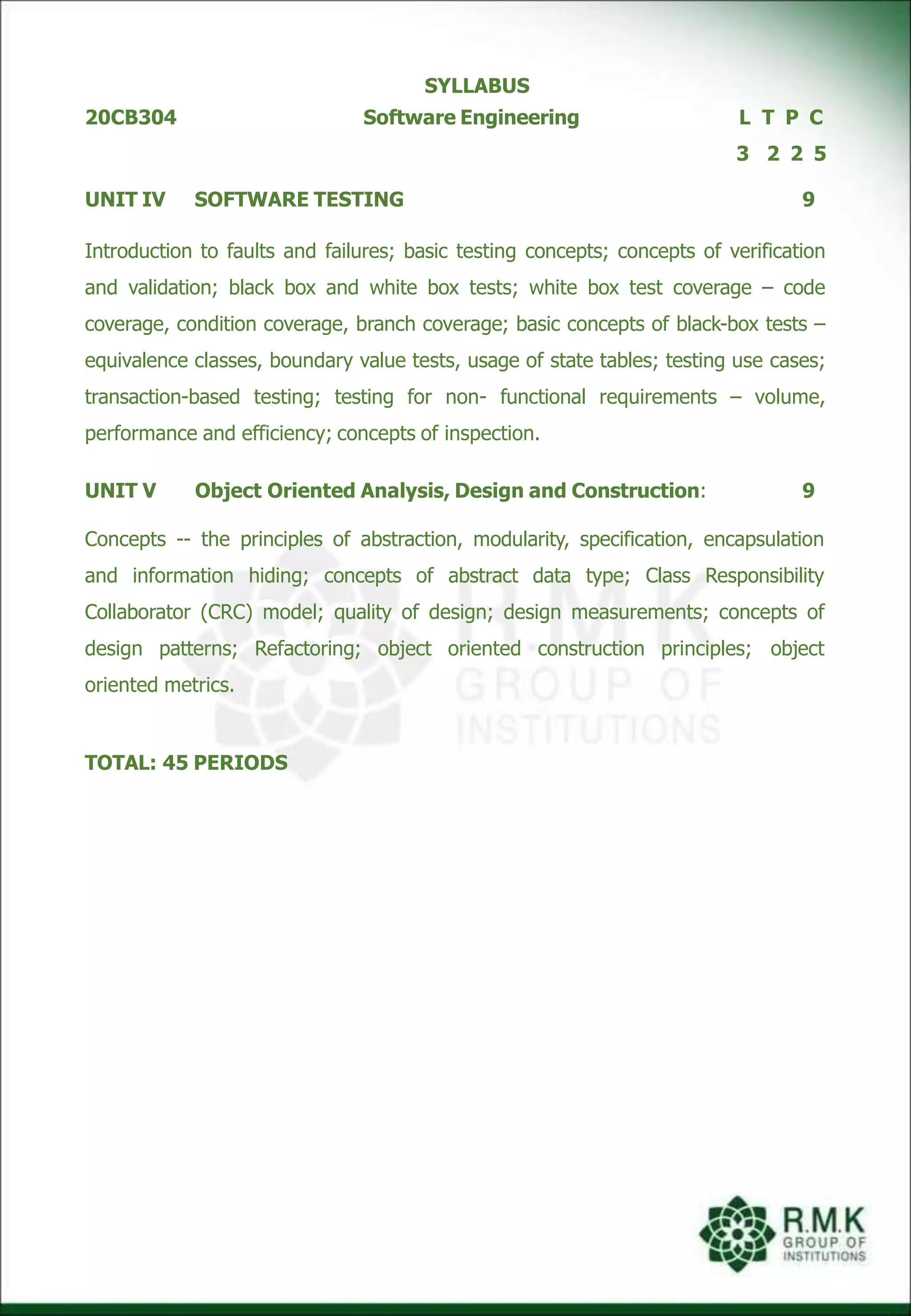 SYLLABUS
20CB304 Software Engineering L
3
T P C
2 2 5
UNIT IV SOFTWARE TESTING 9
Introduction to faults and failures; basic testing concepts; concepts of verification
and validation; black box and white box tests; white box test coverage – code
coverage, condition coverage, branch coverage; basic concepts of black-box tests –
equivalence classes, boundary value tests, usage of state tables; testing use cases;
transaction-based testing; testing for non- functional requirements – volume,
performance and efficiency; concepts of inspection.
UNIT V Object Oriented Analysis, Design and Construction: 9
Concepts -- the principles of abstraction, modularity, specification, encapsulation
and information hiding; concepts of abstract data type; Class Responsibility
Collaborator (CRC) model; quality of design; design measurements; concepts of
design patterns; Refactoring; object oriented construction principles; object
oriented metrics.
TOTAL: 45 PERIODS
 