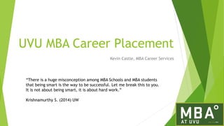 UVU MBA Career Placement
Kevin Castle, MBA Career Services
“There is a huge misconception among MBA Schools and MBA students
that being smart is the way to be successful. Let me break this to you.
It is not about being smart, it is about hard work.”
Krishnamurthy S. (2014) UW
 