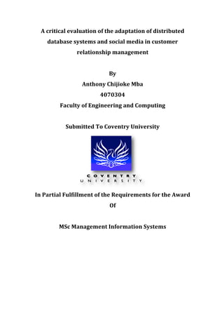 A	
  critical	
  evaluation	
  of	
  the	
  adaptation	
  of	
  distributed	
  
database	
  systems	
  and	
  social	
  media	
  in	
  customer	
  
relationship	
  management	
  
	
  
By	
  
Anthony	
  Chijioke	
  Mba	
  
4070304	
  
Faculty	
  of	
  Engineering	
  and	
  Computing	
  
	
  
Submitted	
  To	
  Coventry	
  University	
  
	
  
In	
  Partial	
  Fulfillment	
  of	
  the	
  Requirements	
  for	
  the	
  Award	
  
Of	
  	
  
	
  
MSc	
  Management	
  Information	
  Systems	
  
	
  
	
  
	
  
	
  
	
  
	
  
	
  
 