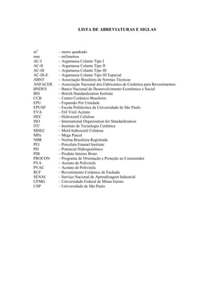 LISTA DE ABREVIATURAS E SIGLAS




m2         – metro quadrado
mm         – milímetros
AC-I       – Argamassa Colante Tipo I
AC-II      – Argamassa Colante Tipo II
AC-III     – Argamassa Colante Tipo III
AC-III-E   – Argamassa Colante Tipo III Especial
ABNT       – Associação Brasileira de Normas Técnicas
ANFACER    – Associação Nacional dos Fabricantes de Cerâmica para Revestimentos
BNDES      – Banco Nacional de Desenvolvimento Econômico e Social
BSI        – British Standardization Institute
CCB        – Centro Cerâmico Brasileiro
EPU        – Expansão Por Umidade
EPUSP      – Escola Politécnica da Universidade de São Paulo
EVA        – Etil Vinil Acetato
HEC        – Hidroxietil Celulose
ISO        – International Organization for Standardization
ITC        – Instituto de Tecnologia Cerâmica
MHEC       – Metil-hidroxietil Celulose
MPa        – Mega Pascal
NBR        – Norma Brasileira Registrada
PEI        – Porcelain Enamel Institute
PH         – Potencial Hidrogeniônico
PIB        – Produto Interno Bruto
PROCON     – Programa de Orientação e Proteção ao Consumidor
PVA        – Acetato de Polivinila
PVAC       – Acetato de Polivinila
RCF        – Revestimento Cerâmico de Fachada
SENAI      – Serviço Nacional de Aprendizagem Industrial
UFMG       – Universidade Federal de Minas Gerais
USP        – Universidade de São Paulo
 