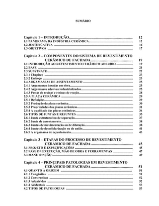 SUMÁRIO




Capítulo 1 – INTRODUÇÃO......................................................................                                         12
1.1 PANORAMA DA INDÚSTRIA CERÂMICA.........................................................                                           12
1.2 JUSTIFICATIVA .....................................................................................................               16
1.3 OBJETIVOS .............................................................................................................           17

Capítulo 2 – COMPONENTES DO SISTEMA DE REVESTIMENTO
             CERÂMICO DE FACHADA...............................................                                                       19
2.1 INTRODUÇÃO AO REVESTIMENTO CERÂMICO ADERIDO .....................                                                                 19
2.2 BASE ..........................................................................................................................   21
2.3 SUBSTRATO..............................................................................................................           22
2.3.1 Chapisco .................................................................................................................      23
2.3.2 Emboço ...................................................................................................................      23
2.4 ARGAMASSAS DE ASSENTAMENTO ................................................................                                       25
2.4.1 Argamassas dosadas em obra.................................................................................                     25
2.4.2 Argamassas adesivas industrializadas...................................................................                         25
2.4.3 Pastas de resinas e resinas de reação.....................................................................                      28
2.5 A PLACA CERÂMICA ............................................................................................                     29
2.5.1 Definições.................................................................................................................     29
2.5.2 Produção da placa cerâmica...................................................................................                   30
2.5.3 Propriedades das placas cerâmicas........................................................................                       31
2.5.4 A qualidade das placas cerâmicas..........................................................................                      34
2.6 TIPOS DE JUNTAS E REJUNTES ........................................................................                               35
2.6.1 Junta estrutural ou de separação...........................................................................                     37
2.6.2 Junta de assentamento............................................................................................               38
2.6.3 Juntas de movimentação ou de dilatação..............................................................                            38
2.6.4 Juntas de dessolidarização ou de união.................................................................                         41
2.6.5 A argamassa de rejuntamento................................................................................                     43

Capítulo 3 – ETAPAS DO PROCESSO DE REVESTIMENTO
             CERÂMICO DE FACHADA ..............................................                                                       45
3.1 PROJETO E ESPECIFICAÇÕES ..........................................................................                               45
3.2 FASE DE EXECUÇÃO, MÃO DE OBRA E FERRAMENTAS ..........................                                                            47
3.3 MANUTENÇÃO .......................................................................................................                49

Capítulo 4 – PRINCIPAIS PATOLOGIAS EM REVESTIMENTO
              CERÂMICO DE FACHADA ..............................................                                                      51
4.1 QUANTO À ORIGEM ...........................................................................................                       51
4.1.1 Congênitas .............................................................................................................        51
4.1.2 Construtivas ...........................................................................................................        52
4.1.3 Adquiridas ..............................................................................................................       52
4.1.4 Acidentais ...............................................................................................................      53
4.2 TIPOS DE PATOLOGIAS ......................................................................................                        53
 