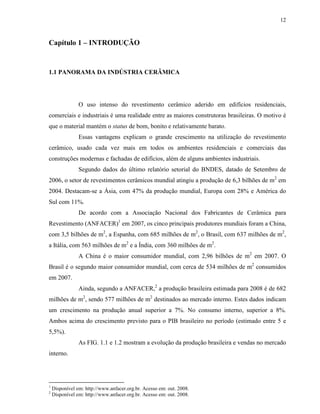 12



Capítulo 1 – INTRODUÇÃO


1.1 PANORAMA DA INDÚSTRIA CERÂMICA




                O uso intenso do revestimento cerâmico aderido em edifícios residenciais,
comerciais e industriais é uma realidade entre as maiores construtoras brasileiras. O motivo é
que o material mantém o status de bom, bonito e relativamente barato.
                Essas vantagens explicam o grande crescimento na utilização do revestimento
cerâmico, usado cada vez mais em todos os ambientes residenciais e comerciais das
construções modernas e fachadas de edifícios, além de alguns ambientes industriais.
                Segundo dados do último relatório setorial do BNDES, datado de Setembro de
2006, o setor de revestimentos cerâmicos mundial atingiu a produção de 6,3 bilhões de m2 em
2004. Destacam-se a Ásia, com 47% da produção mundial, Europa com 28% e América do
Sul com 11%.
                De acordo com a Associação Nacional dos Fabricantes de Cerâmica para
Revestimento (ANFACER)1 em 2007, os cinco principais produtores mundiais foram a China,
com 3,5 bilhões de m2, a Espanha, com 685 milhões de m2, o Brasil, com 637 milhões de m2,
a Itália, com 563 milhões de m2 e a Índia, com 360 milhões de m2.
                A China é o maior consumidor mundial, com 2,96 bilhões de m2 em 2007. O
Brasil é o segundo maior consumidor mundial, com cerca de 534 milhões de m2 consumidos
em 2007.
                Ainda, segundo a ANFACER,2 a produção brasileira estimada para 2008 é de 682
milhões de m2, sendo 577 milhões de m2 destinados ao mercado interno. Estes dados indicam
um crescimento na produção anual superior a 7%. No consumo interno, superior a 8%.
Ambos acima do crescimento previsto para o PIB brasileiro no período (estimado entre 5 e
5,5%).
                As FIG. 1.1 e 1.2 mostram a evolução da produção brasileira e vendas no mercado
interno.




1
    Disponível em: http://www.anfacer.org.br. Acesso em: out. 2008.
2
    Disponível em: http://www.anfacer.org.br. Acesso em: out. 2008.
 